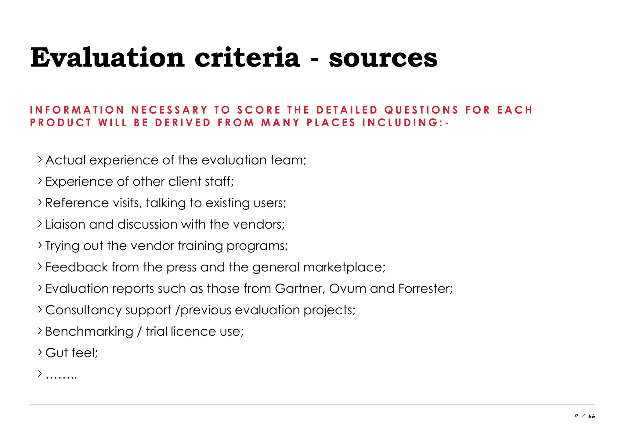 P / 66
Evaluation criteria - sources
I N F O R M A T I O N N E C E S S A R Y T O S C O R E T H E D E T A I L E D Q U E S T I O N S F O R E A C H
P R O D U C T W I L L B E D E R I V E D F R O M M A N Y P L A C E S I N C L U D I N G : -
›Actual experience of the evaluation team;
›Experience of other client staff;
›Reference visits, talking to existing users;
›Liaison and discussion with the vendors;
›Trying out the vendor training programs;
›Feedback from the press and the general marketplace;
›Evaluation reports such as those from Gartner, Ovum and Forrester;
›Consultancy support /previous evaluation projects;
›Benchmarking / trial licence use;
›Gut feel;
›……..
 