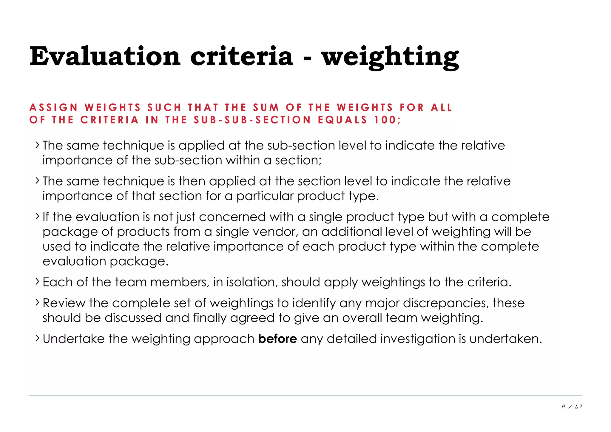 P / 67
Evaluation criteria - weighting
A S S I G N W E I G H T S S U C H T H A T T H E S U M O F T H E W E I G H T S F O R A L L
O F T H E C R I T E R I A I N T H E S U B - S U B - S E C T I O N E Q U A L S 1 0 0 ;
›The same technique is applied at the sub-section level to indicate the relative
importance of the sub-section within a section;
›The same technique is then applied at the section level to indicate the relative
importance of that section for a particular product type.
›If the evaluation is not just concerned with a single product type but with a complete
package of products from a single vendor, an additional level of weighting will be
used to indicate the relative importance of each product type within the complete
evaluation package.
›Each of the team members, in isolation, should apply weightings to the criteria.
›Review the complete set of weightings to identify any major discrepancies, these
should be discussed and finally agreed to give an overall team weighting.
›Undertake the weighting approach before any detailed investigation is undertaken.
 