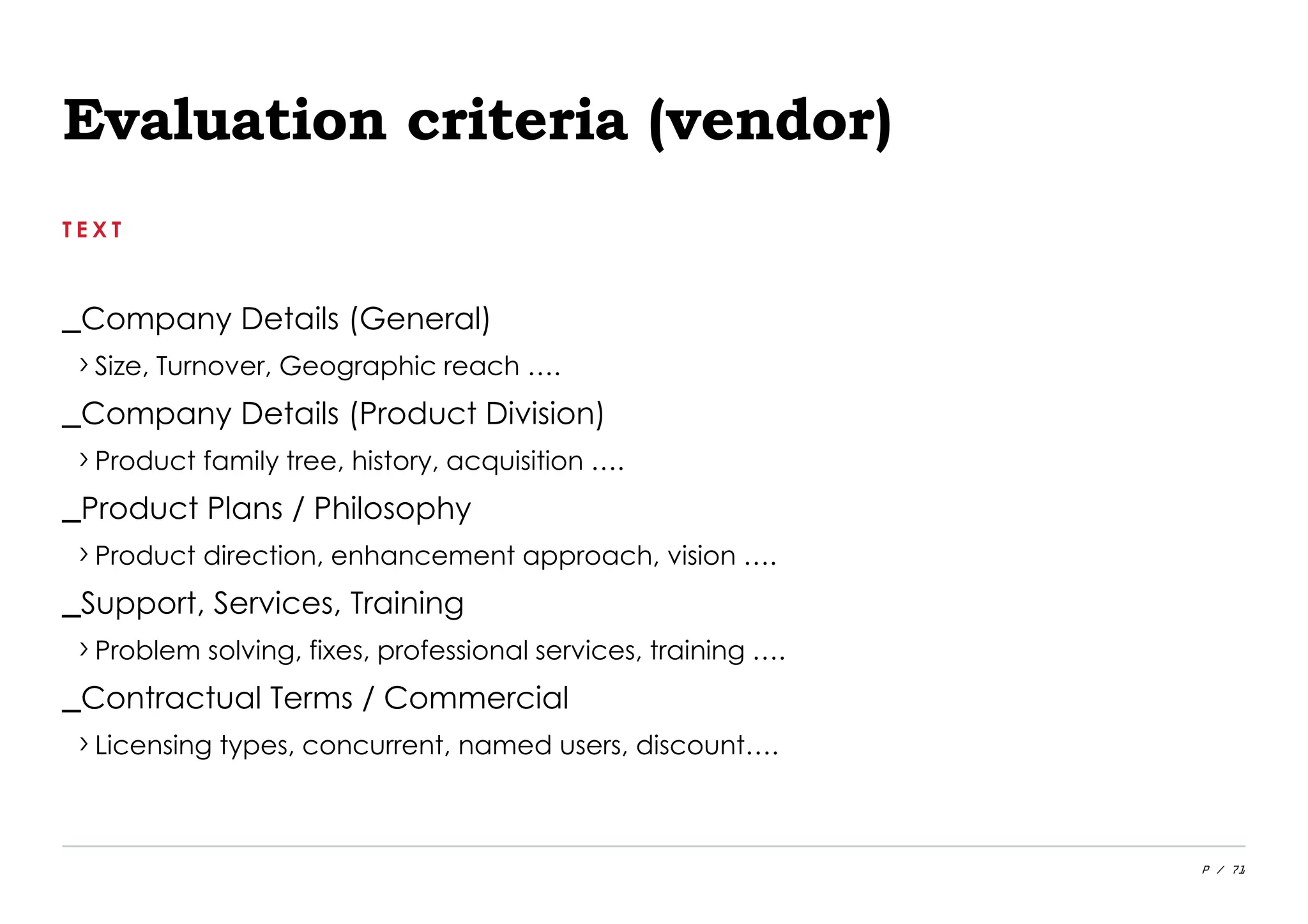 P / 71
Evaluation criteria (vendor)
T E X T
_Company Details (General)
›Size, Turnover, Geographic reach ….
_Company Details (Product Division)
›Product family tree, history, acquisition ….
_Product Plans / Philosophy
›Product direction, enhancement approach, vision ….
_Support, Services, Training
›Problem solving, fixes, professional services, training ….
_Contractual Terms / Commercial
›Licensing types, concurrent, named users, discount….
 