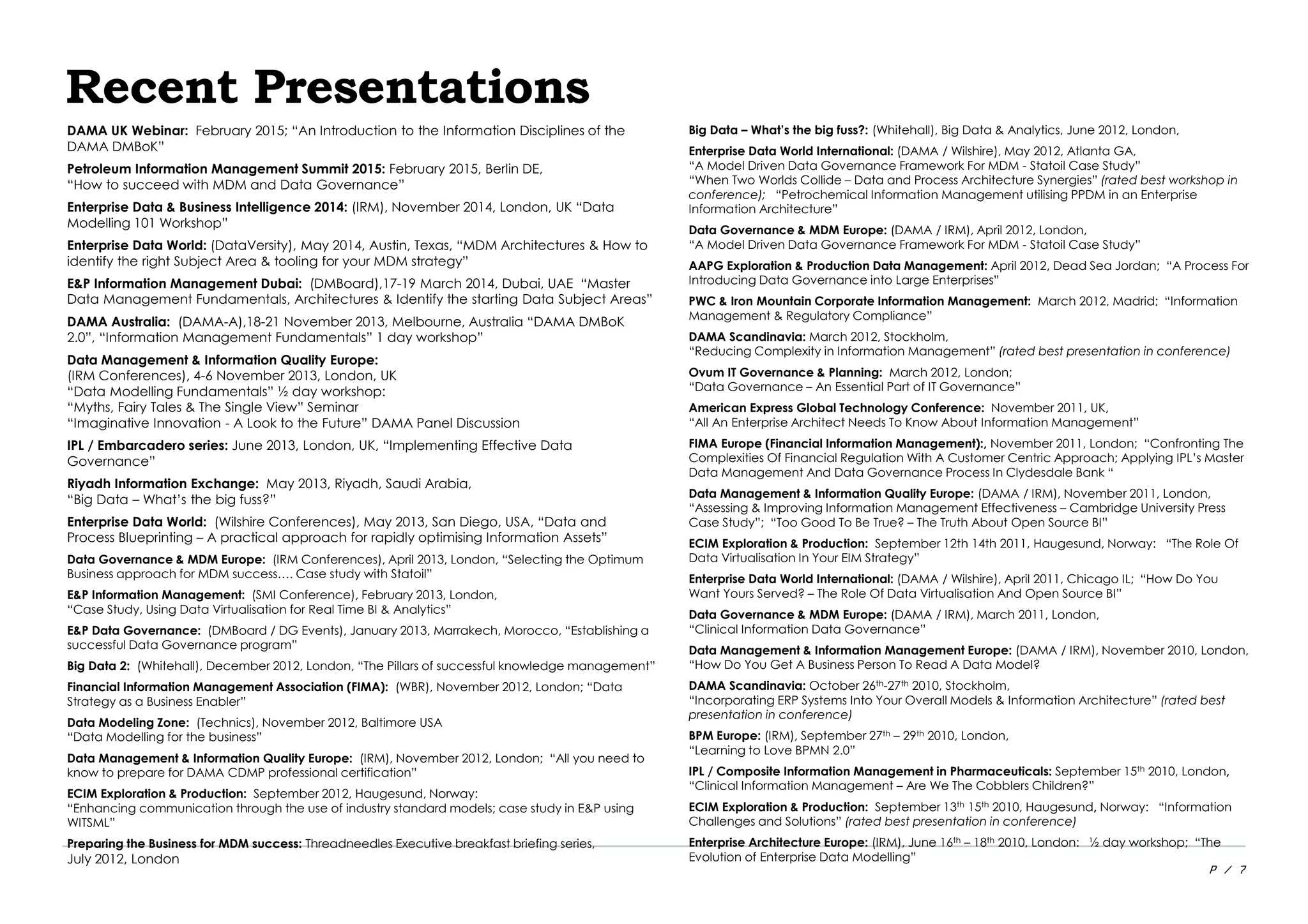P / 7
Recent Presentations
DAMA UK Webinar: February 2015; “An Introduction to the Information Disciplines of the
DAMA DMBoK”
Petroleum Information Management Summit 2015: February 2015, Berlin DE,
“How to succeed with MDM and Data Governance”
Enterprise Data & Business Intelligence 2014: (IRM), November 2014, London, UK “Data
Modelling 101 Workshop”
Enterprise Data World: (DataVersity), May 2014, Austin, Texas, “MDM Architectures & How to
identify the right Subject Area & tooling for your MDM strategy”
E&P Information Management Dubai: (DMBoard),17-19 March 2014, Dubai, UAE “Master
Data Management Fundamentals, Architectures & Identify the starting Data Subject Areas”
DAMA Australia: (DAMA-A),18-21 November 2013, Melbourne, Australia “DAMA DMBoK
2.0”, “Information Management Fundamentals” 1 day workshop”
Data Management & Information Quality Europe:
(IRM Conferences), 4-6 November 2013, London, UK
“Data Modelling Fundamentals” ½ day workshop:
“Myths, Fairy Tales & The Single View” Seminar
“Imaginative Innovation - A Look to the Future” DAMA Panel Discussion
IPL / Embarcadero series: June 2013, London, UK, “Implementing Effective Data
Governance”
Riyadh Information Exchange: May 2013, Riyadh, Saudi Arabia,
“Big Data – What’s the big fuss?”
Enterprise Data World: (Wilshire Conferences), May 2013, San Diego, USA, “Data and
Process Blueprinting – A practical approach for rapidly optimising Information Assets”
Data Governance & MDM Europe: (IRM Conferences), April 2013, London, “Selecting the Optimum
Business approach for MDM success…. Case study with Statoil”
E&P Information Management: (SMI Conference), February 2013, London,
“Case Study, Using Data Virtualisation for Real Time BI & Analytics”
E&P Data Governance: (DMBoard / DG Events), January 2013, Marrakech, Morocco, “Establishing a
successful Data Governance program”
Big Data 2: (Whitehall), December 2012, London, “The Pillars of successful knowledge management”
Financial Information Management Association (FIMA): (WBR), November 2012, London; “Data
Strategy as a Business Enabler”
Data Modeling Zone: (Technics), November 2012, Baltimore USA
“Data Modelling for the business”
Data Management & Information Quality Europe: (IRM), November 2012, London; “All you need to
know to prepare for DAMA CDMP professional certification”
ECIM Exploration & Production: September 2012, Haugesund, Norway:
“Enhancing communication through the use of industry standard models; case study in E&P using
WITSML”
Preparing the Business for MDM success: Threadneedles Executive breakfast briefing series,
July 2012, London
Big Data – What’s the big fuss?: (Whitehall), Big Data & Analytics, June 2012, London,
Enterprise Data World International: (DAMA / Wilshire), May 2012, Atlanta GA,
“A Model Driven Data Governance Framework For MDM - Statoil Case Study”
“When Two Worlds Collide – Data and Process Architecture Synergies” (rated best workshop in
conference); “Petrochemical Information Management utilising PPDM in an Enterprise
Information Architecture”
Data Governance & MDM Europe: (DAMA / IRM), April 2012, London,
“A Model Driven Data Governance Framework For MDM - Statoil Case Study”
AAPG Exploration & Production Data Management: April 2012, Dead Sea Jordan; “A Process For
Introducing Data Governance into Large Enterprises”
PWC & Iron Mountain Corporate Information Management: March 2012, Madrid; “Information
Management & Regulatory Compliance”
DAMA Scandinavia: March 2012, Stockholm,
“Reducing Complexity in Information Management” (rated best presentation in conference)
Ovum IT Governance & Planning: March 2012, London;
“Data Governance – An Essential Part of IT Governance”
American Express Global Technology Conference: November 2011, UK,
“All An Enterprise Architect Needs To Know About Information Management”
FIMA Europe (Financial Information Management):, November 2011, London; “Confronting The
Complexities Of Financial Regulation With A Customer Centric Approach; Applying IPL’s Master
Data Management And Data Governance Process In Clydesdale Bank “
Data Management & Information Quality Europe: (DAMA / IRM), November 2011, London,
“Assessing & Improving Information Management Effectiveness – Cambridge University Press
Case Study”; “Too Good To Be True? – The Truth About Open Source BI”
ECIM Exploration & Production: September 12th 14th 2011, Haugesund, Norway: “The Role Of
Data Virtualisation In Your EIM Strategy”
Enterprise Data World International: (DAMA / Wilshire), April 2011, Chicago IL; “How Do You
Want Yours Served? – The Role Of Data Virtualisation And Open Source BI”
Data Governance & MDM Europe: (DAMA / IRM), March 2011, London,
“Clinical Information Data Governance”
Data Management & Information Management Europe: (DAMA / IRM), November 2010, London,
“How Do You Get A Business Person To Read A Data Model?
DAMA Scandinavia: October 26th-27th 2010, Stockholm,
“Incorporating ERP Systems Into Your Overall Models & Information Architecture” (rated best
presentation in conference)
BPM Europe: (IRM), September 27th – 29th 2010, London,
“Learning to Love BPMN 2.0”
IPL / Composite Information Management in Pharmaceuticals: September 15th 2010, London,
“Clinical Information Management – Are We The Cobblers Children?”
ECIM Exploration & Production: September 13th 15th 2010, Haugesund, Norway: “Information
Challenges and Solutions” (rated best presentation in conference)
Enterprise Architecture Europe: (IRM), June 16th – 18th 2010, London: ½ day workshop; “The
Evolution of Enterprise Data Modelling”
 