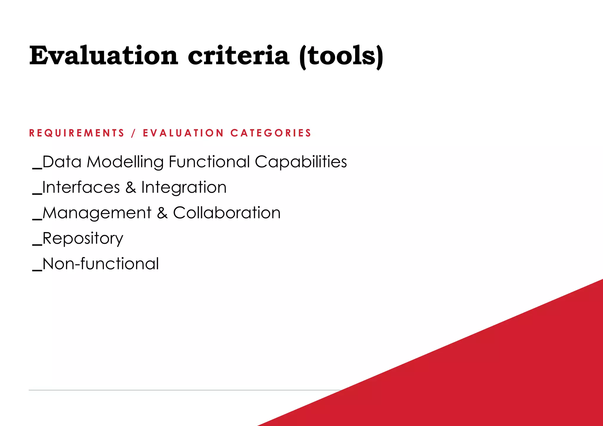P / 76
Evaluation criteria (tools)
R E Q U I R E M E N T S / E V A L U A T I O N C A T E G O R I E S
_Data Modelling Functional Capabilities
_Interfaces & Integration
_Management & Collaboration
_Repository
_Non-functional
 