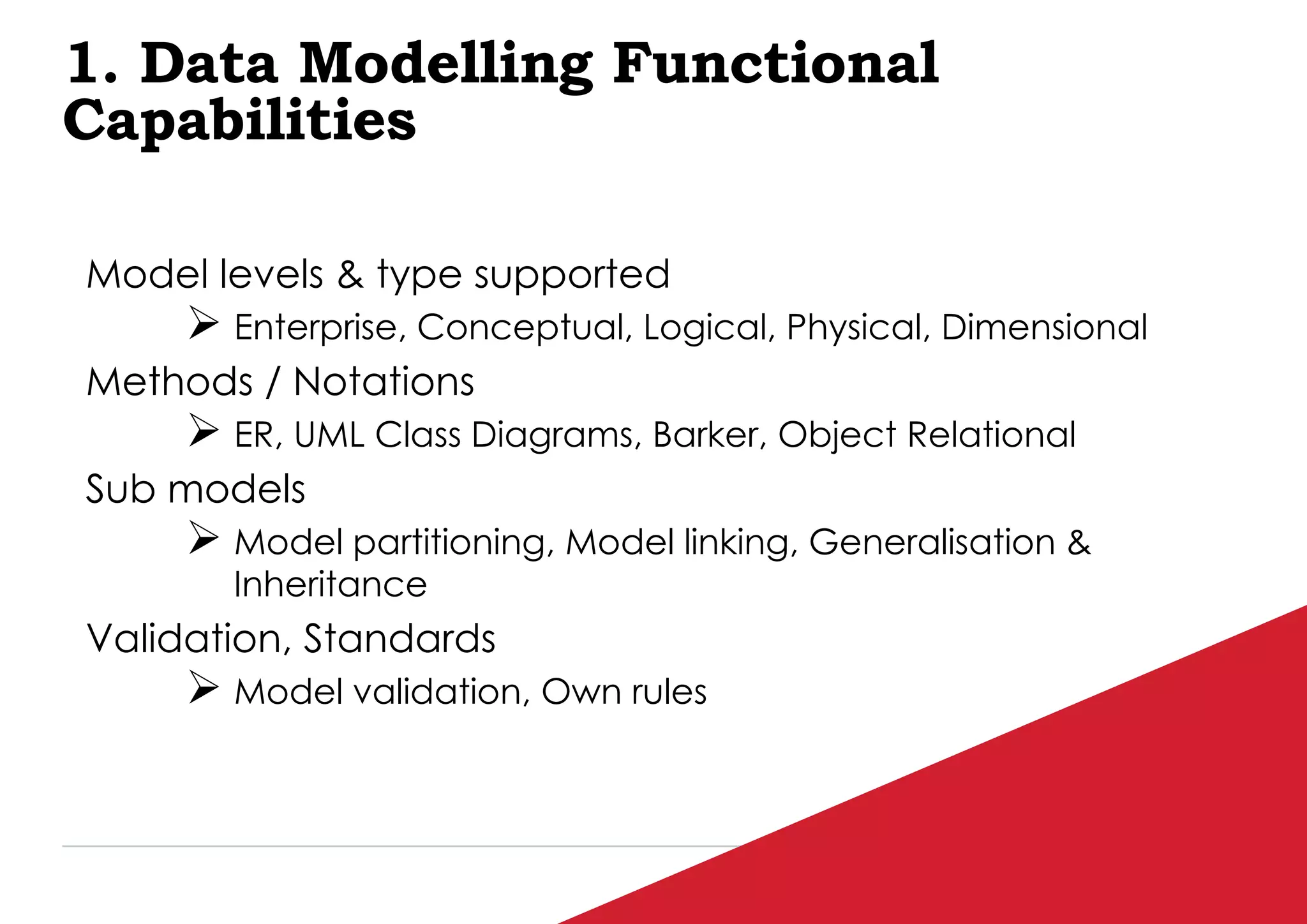 P / 77
1. Data Modelling Functional
Capabilities
Model levels & type supported
 Enterprise, Conceptual, Logical, Physical, Dimensional
Methods / Notations
 ER, UML Class Diagrams, Barker, Object Relational
Sub models
 Model partitioning, Model linking, Generalisation &
Inheritance
Validation, Standards
 Model validation, Own rules
 