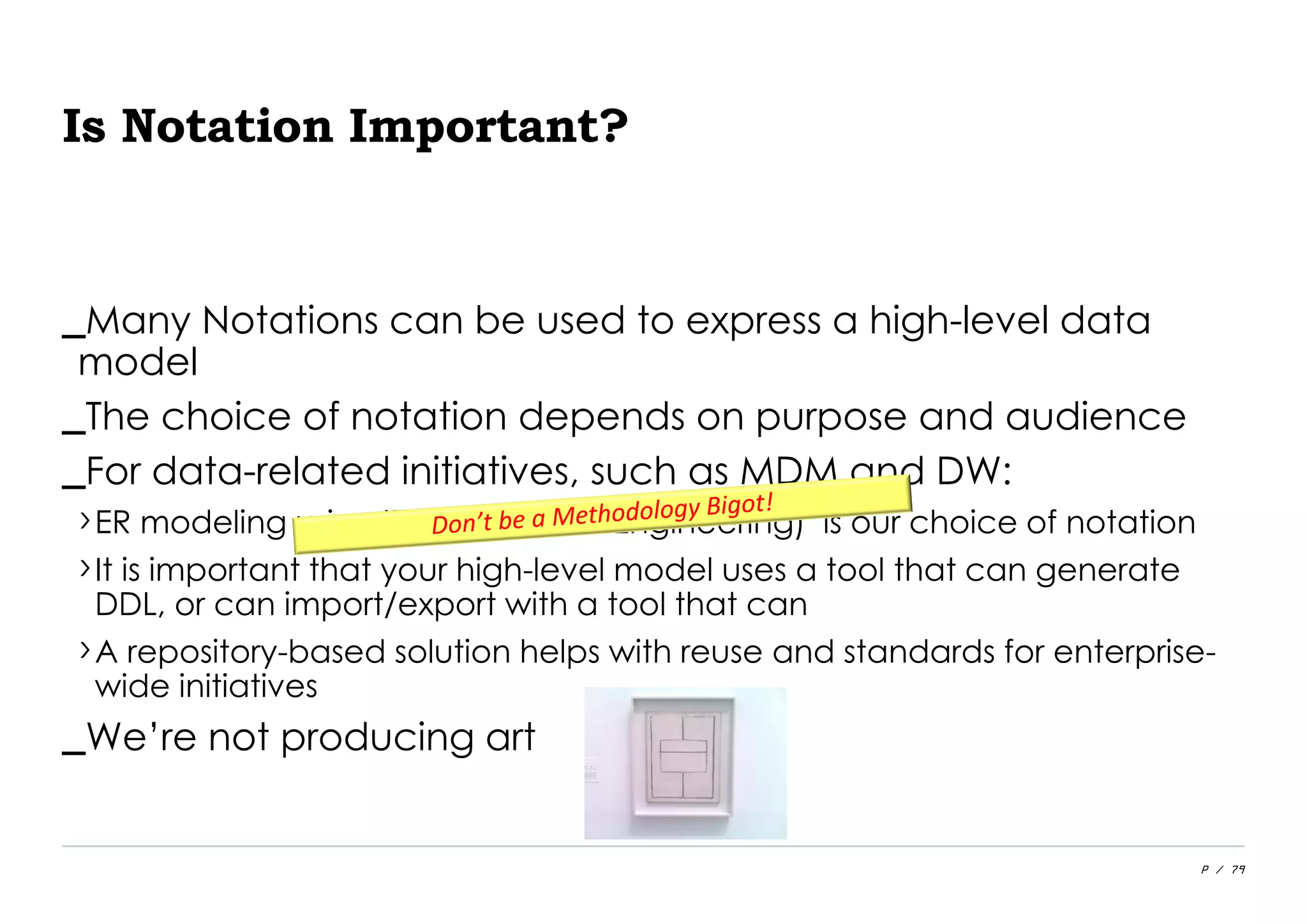 P / 79
Is Notation Important?
_Many Notations can be used to express a high-level data
model
_The choice of notation depends on purpose and audience
_For data-related initiatives, such as MDM and DW:
›ER modeling using IE (Information Engineering) is our choice of notation
›It is important that your high-level model uses a tool that can generate
DDL, or can import/export with a tool that can
›A repository-based solution helps with reuse and standards for enterprise-
wide initiatives
_We’re not producing art
 