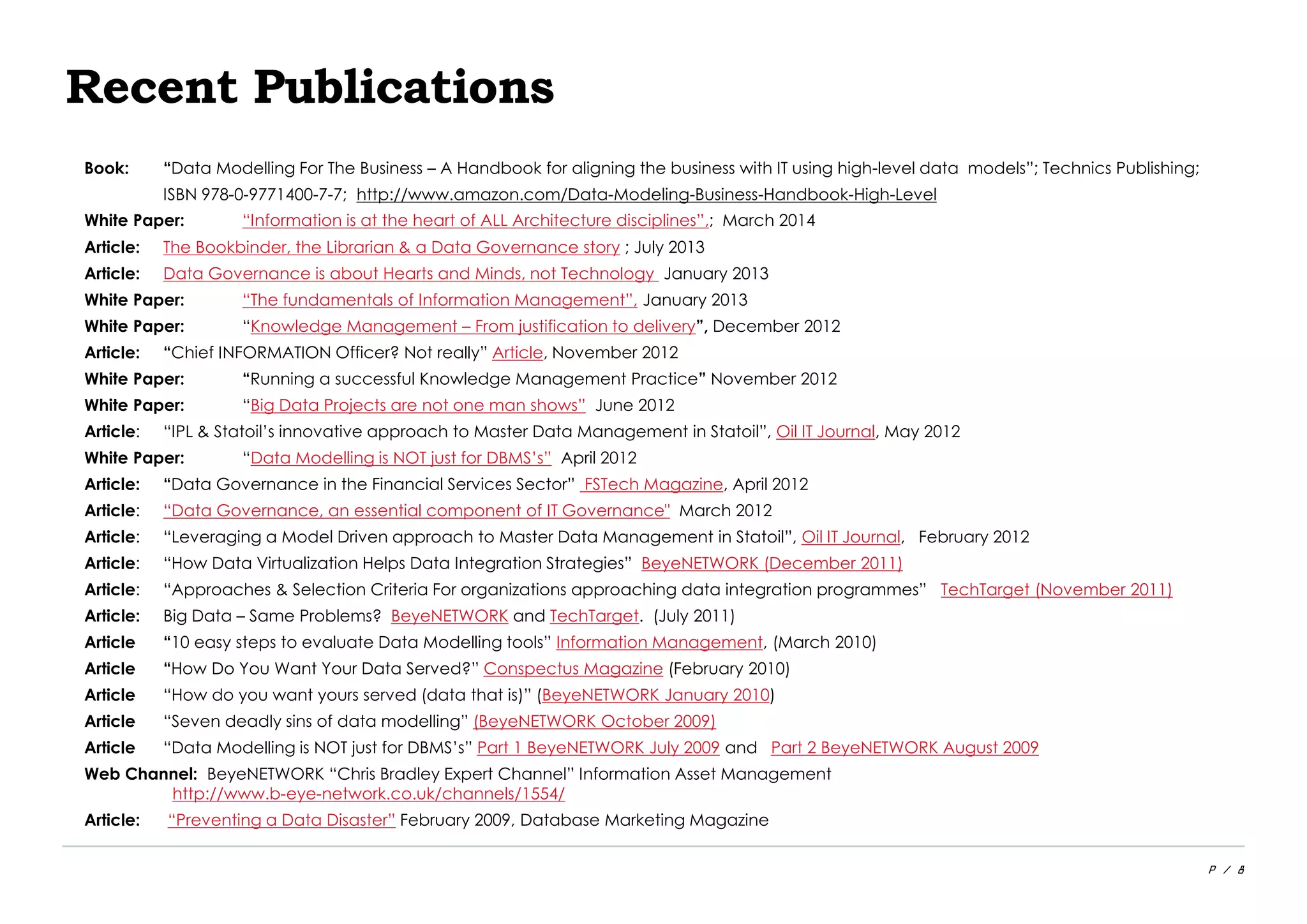 P / 8
Recent Publications
Book: “Data Modelling For The Business – A Handbook for aligning the business with IT using high-level data models”; Technics Publishing;
ISBN 978-0-9771400-7-7; http://www.amazon.com/Data-Modeling-Business-Handbook-High-Level
White Paper: “Information is at the heart of ALL Architecture disciplines”,; March 2014
Article: The Bookbinder, the Librarian & a Data Governance story ; July 2013
Article: Data Governance is about Hearts and Minds, not Technology January 2013
White Paper: “The fundamentals of Information Management”, January 2013
White Paper: “Knowledge Management – From justification to delivery”, December 2012
Article: “Chief INFORMATION Officer? Not really” Article, November 2012
White Paper: “Running a successful Knowledge Management Practice” November 2012
White Paper: “Big Data Projects are not one man shows” June 2012
Article: “IPL & Statoil’s innovative approach to Master Data Management in Statoil”, Oil IT Journal, May 2012
White Paper: “Data Modelling is NOT just for DBMS’s” April 2012
Article: “Data Governance in the Financial Services Sector” FSTech Magazine, April 2012
Article: “Data Governance, an essential component of IT Governance" March 2012
Article: “Leveraging a Model Driven approach to Master Data Management in Statoil”, Oil IT Journal, February 2012
Article: “How Data Virtualization Helps Data Integration Strategies” BeyeNETWORK (December 2011)
Article: “Approaches & Selection Criteria For organizations approaching data integration programmes” TechTarget (November 2011)
Article: Big Data – Same Problems? BeyeNETWORK and TechTarget. (July 2011)
Article “10 easy steps to evaluate Data Modelling tools” Information Management, (March 2010)
Article “How Do You Want Your Data Served?” Conspectus Magazine (February 2010)
Article “How do you want yours served (data that is)” (BeyeNETWORK January 2010)
Article “Seven deadly sins of data modelling” (BeyeNETWORK October 2009)
Article “Data Modelling is NOT just for DBMS’s” Part 1 BeyeNETWORK July 2009 and Part 2 BeyeNETWORK August 2009
Web Channel: BeyeNETWORK “Chris Bradley Expert Channel” Information Asset Management
http://www.b-eye-network.co.uk/channels/1554/
Article: “Preventing a Data Disaster” February 2009, Database Marketing Magazine
 