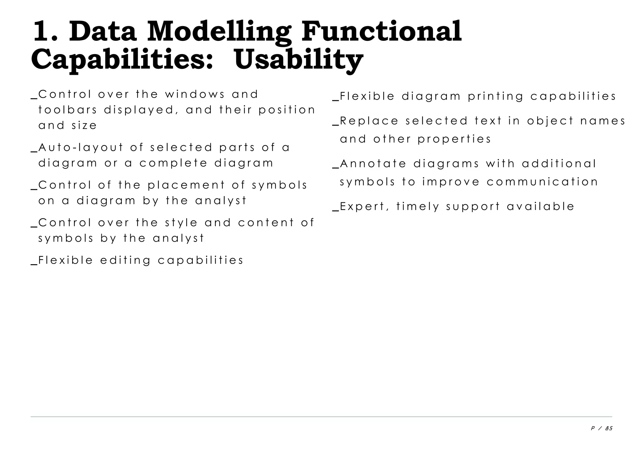 P / 85
1. Data Modelling Functional
Capabilities: Usability
_C o n t r o l o v e r t h e w i n d o w s a n d
t o o l b a r s d i s p l a y e d , a n d t h e i r p o s i t i o n
a n d s i z e
_A u t o - l a y o u t o f s e l e c t e d p a r t s o f a
d i a g r a m o r a c o m p l e t e d i a g r a m
_C o n t r o l o f t h e p l a c e m e n t o f s y m b o l s
o n a d i a g r a m b y t h e a n a l y s t
_C o n t r o l o v e r t h e s t y l e a n d c o n t e n t o f
s y m b o l s b y t h e a n a l y s t
_F l e x i b l e e d i t i n g c a p a b i l i t i e s
_F l e x i b l e d i a g r a m p r i n t i n g c a p a b i l i t i e s
_R e p l a c e s e l e c t e d t e x t i n o b j e c t n a m e s
a n d o t h e r p r o p e r t i e s
_A n n o t a t e d i a g r a m s w i t h a d d i t i o n a l
s y m b o l s t o i m p r o v e c o m m u n i c a t i o n
_E x p e r t , t i m e l y s u p p o r t a v a i l a b l e
 