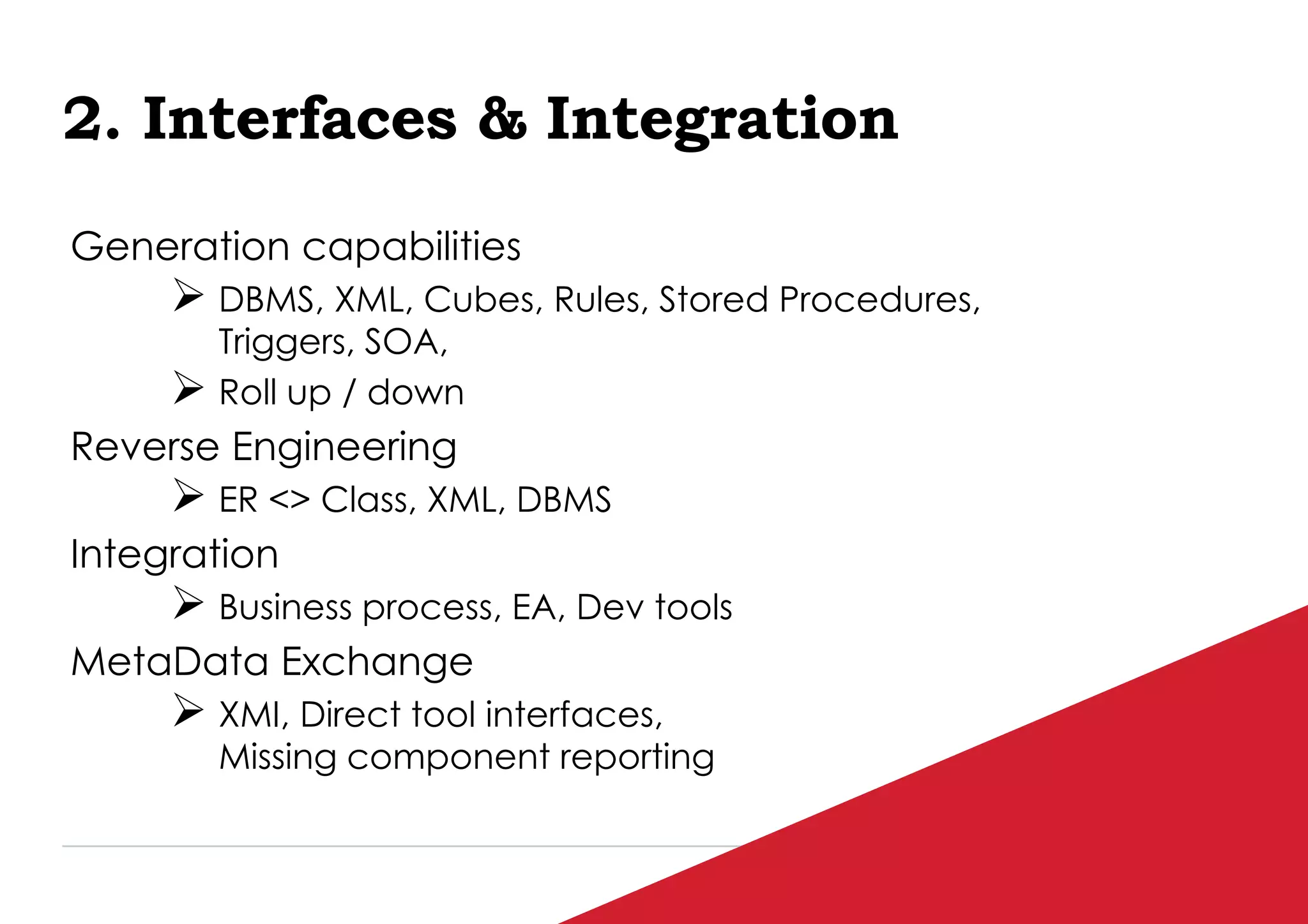 P / 88
2. Interfaces & Integration
Generation capabilities
 DBMS, XML, Cubes, Rules, Stored Procedures,
Triggers, SOA,
 Roll up / down
Reverse Engineering
 ER <> Class, XML, DBMS
Integration
 Business process, EA, Dev tools
MetaData Exchange
 XMI, Direct tool interfaces,
Missing component reporting
 