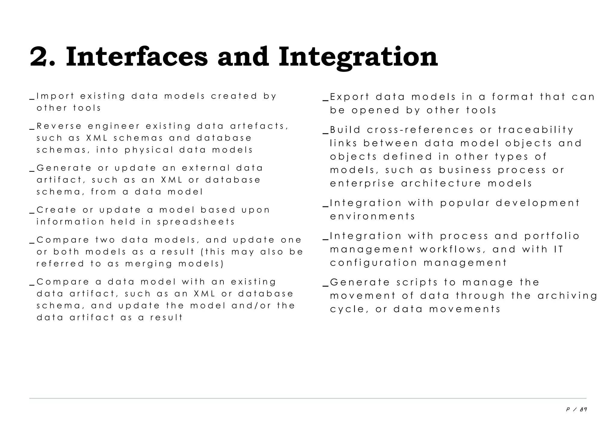 P / 89
2. Interfaces and Integration
_ I m p o r t e x i s t i n g d a t a m o d e l s c r e a t e d b y
o t h e r t o o l s
_ R e v e r s e e n g i n e e r e x i s t i n g d a t a a r t e f a c t s ,
s u c h a s X M L s c h e m a s a n d d a t a b a s e
s c h e m a s , i n t o p h y s i c a l d a t a m o d e l s
_ G e n e r a t e o r u p d a t e a n e x t e r n a l d a t a
a r t i f a c t , s u c h a s a n X M L o r d a t a b a s e
s c h e m a , f r o m a d a t a m o d e l
_ C r e a t e o r u p d a t e a m o d e l b a s e d u p o n
i n f o r m a t i o n h e l d i n s p r e a d s h e e t s
_ C o m p a r e t w o d a t a m o d e l s , a n d u p d a t e o n e
o r b o t h m o d e l s a s a r e s u l t ( t h i s m a y a l s o b e
r e f e r r e d t o a s m e r g i n g m o d e l s )
_ C o m p a r e a d a t a m o d e l w i t h a n e x i s t i n g
d a t a a r t i f a c t , s u c h a s a n X M L o r d a t a b a s e
s c h e m a , a n d u p d a t e t h e m o d e l a n d / o r t h e
d a t a a r t i f a c t a s a r e s u l t
_ E x p o r t d a t a m o d e l s i n a f o r m a t t h a t c a n
b e o p e n e d b y o t h e r t o o l s
_ B u i l d c r o s s - r e f e r e n c e s o r t r a c e a b i l i t y
l i n k s b e t w e e n d a t a m o d e l o b j e c t s a n d
o b j e c t s d e f i n e d i n o t h e r t y p e s o f
m o d e l s , s u c h a s b u s i n e s s p r o c e s s o r
e n t e r p r i s e a r c h i t e c t u r e m o d e l s
_ I n t e g r a t i o n w i t h p o p u l a r d e v e l o p m e n t
e n v i r o n m e n t s
_ I n t e g r a t i o n w i t h p r o c e s s a n d p o r t f o l i o
m a n a g e m e n t w o r k f l o w s , a n d w i t h I T
c o n f i g u r a t i o n m a n a g e m e n t
_ G e n e r a t e s c r i p t s t o m a n a g e t h e
m o v e m e n t o f d a t a t h r o u g h t h e a r c h i v i n g
c y c l e , o r d a t a m o v e m e n t s
 