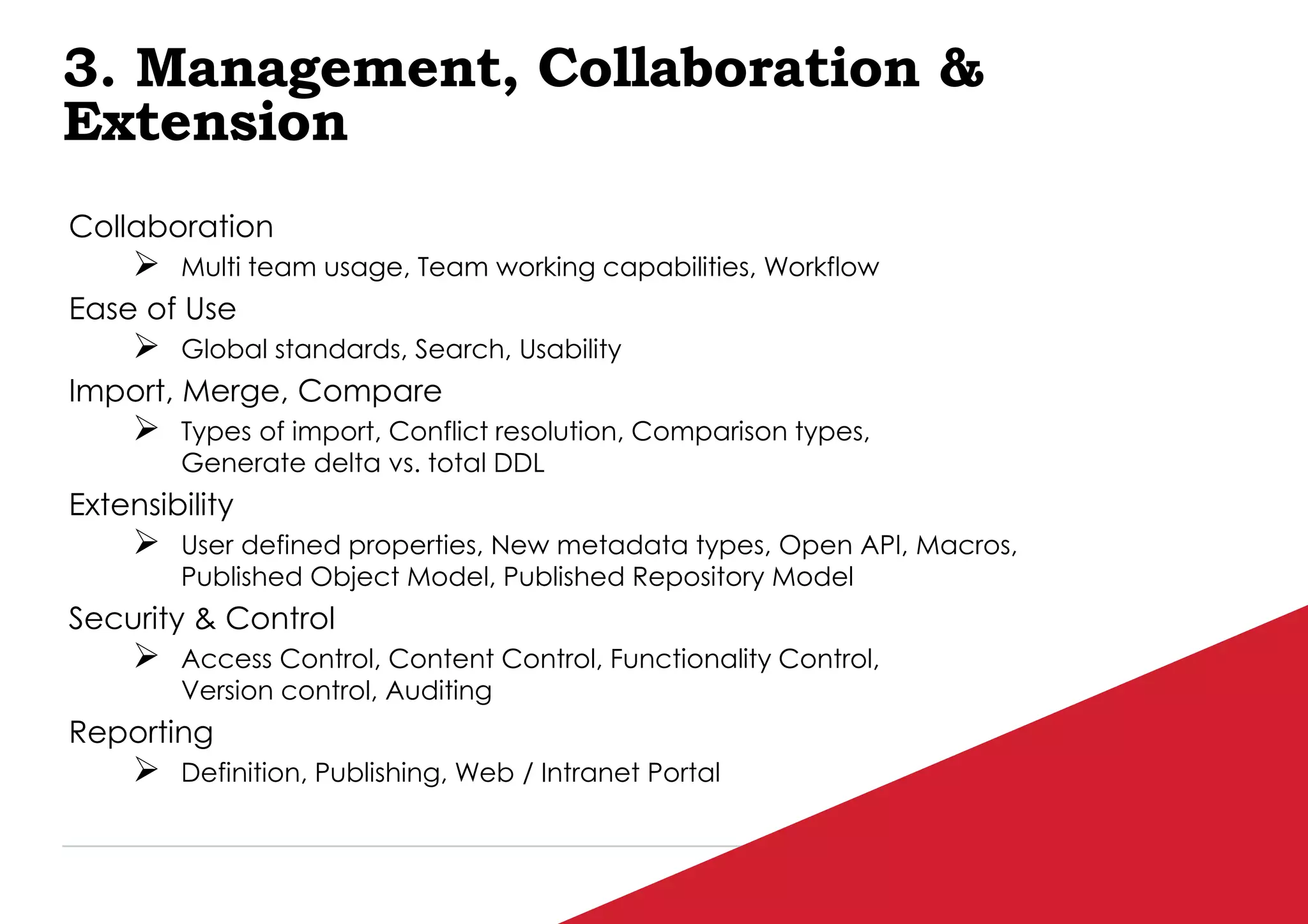 P / 91
3. Management, Collaboration &
Extension
Collaboration
 Multi team usage, Team working capabilities, Workflow
Ease of Use
 Global standards, Search, Usability
Import, Merge, Compare
 Types of import, Conflict resolution, Comparison types,
Generate delta vs. total DDL
Extensibility
 User defined properties, New metadata types, Open API, Macros,
Published Object Model, Published Repository Model
Security & Control
 Access Control, Content Control, Functionality Control,
Version control, Auditing
Reporting
 Definition, Publishing, Web / Intranet Portal
 