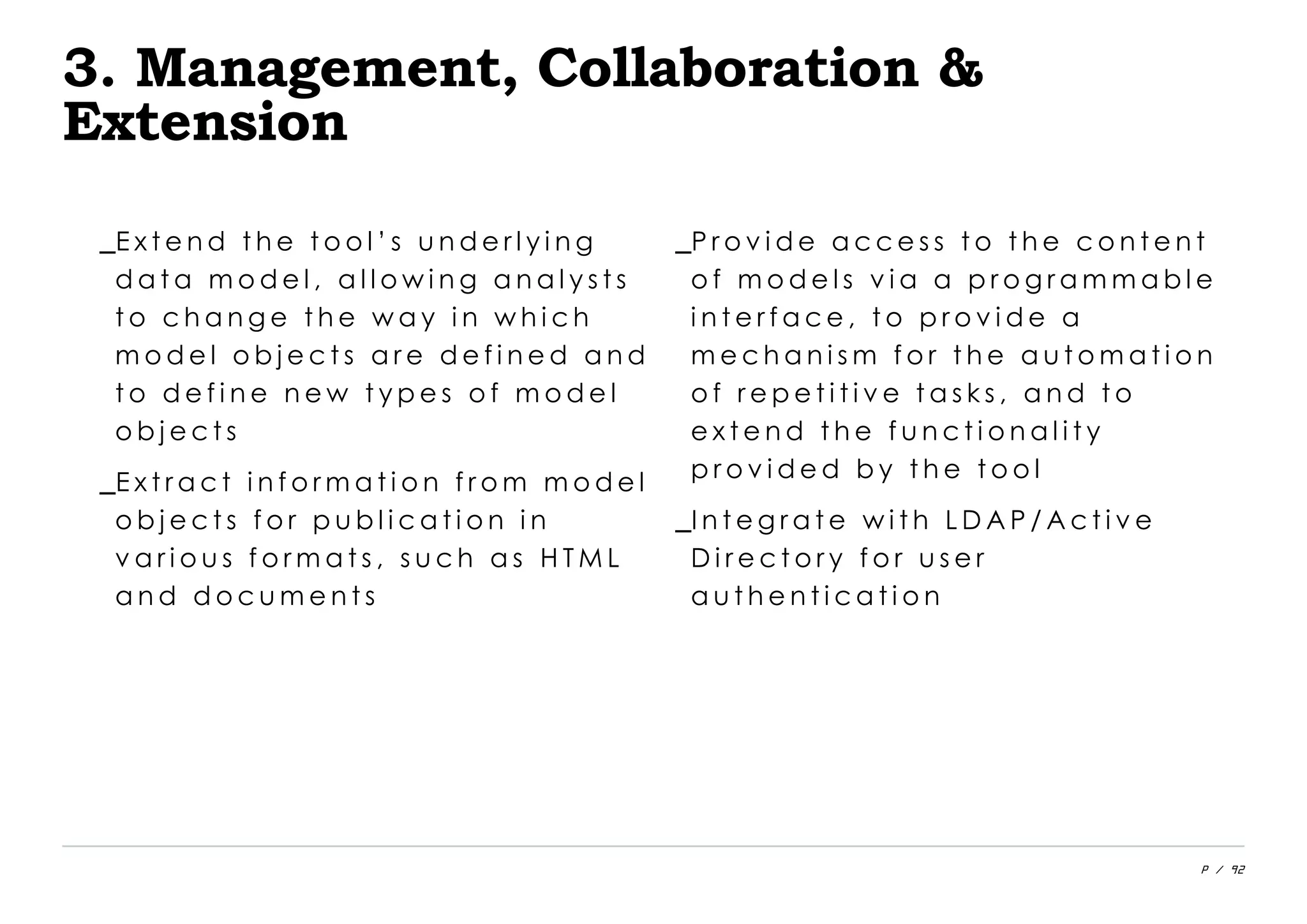 P / 92
3. Management, Collaboration &
Extension
_E x t e n d t h e t o o l ’ s u n d e r l y i n g
d a t a m o d e l , a l l o w i n g a n a l y s t s
t o c h a n g e t h e w a y i n w h i c h
m o d e l o b j e c t s a r e d e f i n e d a n d
t o d e f i n e n e w t y p e s o f m o d e l
o b j e c t s
_E x t r a c t i n f o r m a t i o n f r o m m o d e l
o b j e c t s f o r p u b l i c a t i o n i n
v a r i o u s f o r m a t s , s u c h a s H T M L
a n d d o c u m e n t s
_P r o v i d e a c c e s s t o t h e c o n t e n t
o f m o d e l s v i a a p r o g r a m m a b l e
i n t e r f a c e , t o p r o v i d e a
m e c h a n i s m f o r t h e a u t o m a t i o n
o f r e p e t i t i v e t a s k s , a n d t o
e x t e n d t h e f u n c t i o n a l i t y
p r o v i d e d b y t h e t o o l
_I n t e g r a t e w i t h L D A P / A c t i v e
D i r e c t o r y f o r u s e r
a u t h e n t i c a t i o n
 