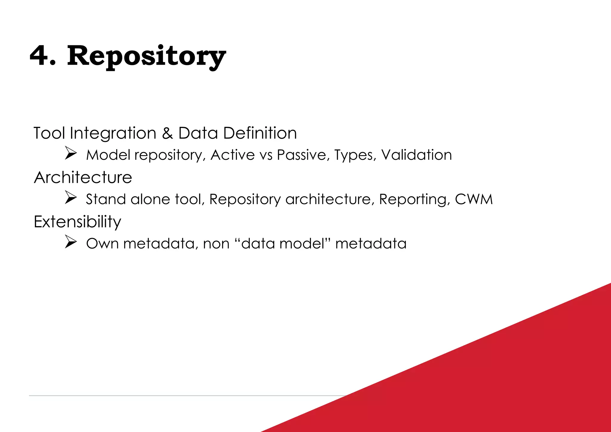 P / 95
4. Repository
Tool Integration & Data Definition
 Model repository, Active vs Passive, Types, Validation
Architecture
 Stand alone tool, Repository architecture, Reporting, CWM
Extensibility
 Own metadata, non “data model” metadata
 