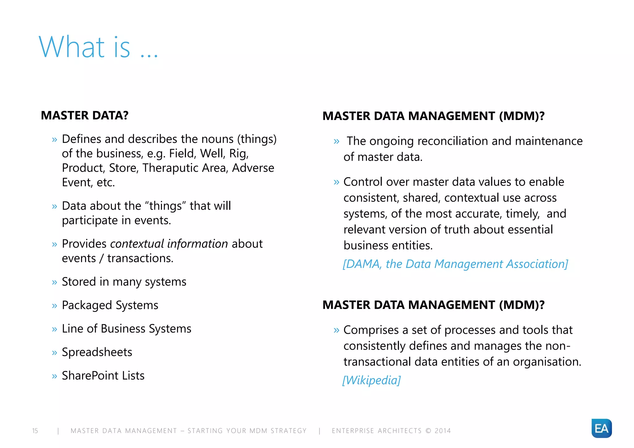 | MASTER DATA MANAGEMENT – STARTING YOUR MDM STRATEGY | ENTERPRISE ARCHITECTS © 201 415
What is …
MASTER DATA?
» Defines and describes the nouns (things)
of the business, e.g. Field, Well, Rig,
Product, Store, Theraputic Area, Adverse
Event, etc.
» Data about the “things” that will
participate in events.
» Provides contextual information about
events / transactions.
» Stored in many systems
» Packaged Systems
» Line of Business Systems
» Spreadsheets
» SharePoint Lists
MASTER DATA MANAGEMENT (MDM)?
» The ongoing reconciliation and maintenance
of master data.
» Control over master data values to enable
consistent, shared, contextual use across
systems, of the most accurate, timely, and
relevant version of truth about essential
business entities.
[DAMA, the Data Management Association]
MASTER DATA MANAGEMENT (MDM)?
» Comprises a set of processes and tools that
consistently defines and manages the non-
transactional data entities of an organisation.
[Wikipedia]
 