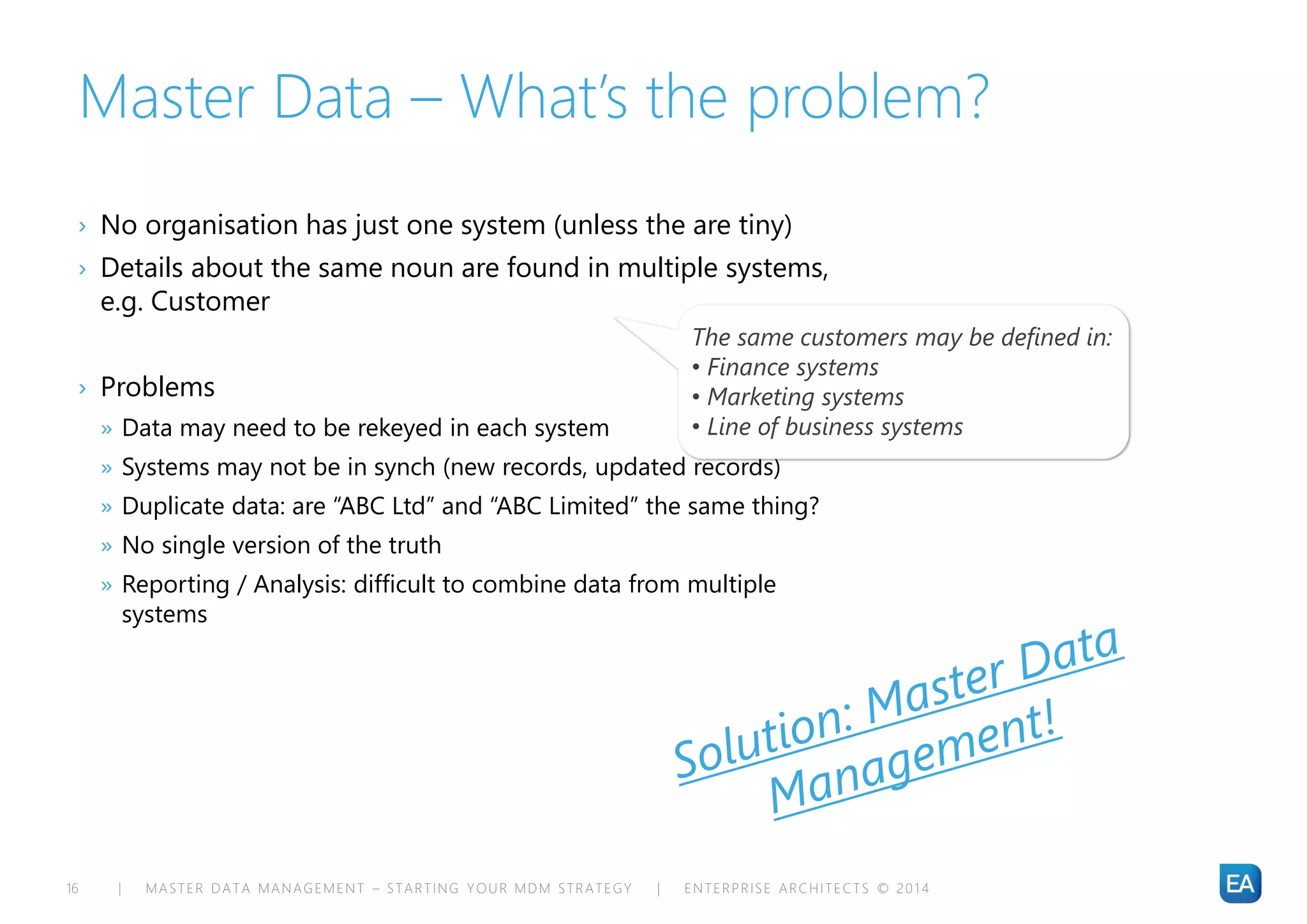 | MASTER DATA MANAGEMENT – STARTING YOUR MDM STRATEGY | ENTERPRISE ARCHITECTS © 201 416
Master Data – What’s the problem?
› No organisation has just one system (unless the are tiny)
› Details about the same noun are found in multiple systems,
e.g. Customer
› Problems
» Data may need to be rekeyed in each system
» Systems may not be in synch (new records, updated records)
» Duplicate data: are “ABC Ltd” and “ABC Limited” the same thing?
» No single version of the truth
» Reporting / Analysis: difficult to combine data from multiple
systems
The same customers may be defined in:
• Finance systems
• Marketing systems
• Line of business systems
 