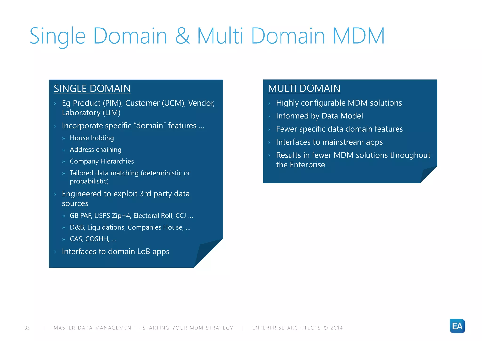 | MASTER DATA MANAGEMENT – STARTING YOUR MDM STRATEGY | ENTERPRISE ARCHITECTS © 201 433
Single Domain & Multi Domain MDM
SINGLE DOMAIN
› Eg Product (PIM), Customer (UCM), Vendor,
Laboratory (LIM)
› Incorporate specific “domain” features …
» House holding
» Address chaining
» Company Hierarchies
» Tailored data matching (deterministic or
probabilistic)
› Engineered to exploit 3rd party data
sources
» GB PAF, USPS Zip+4, Electoral Roll, CCJ …
» D&B, Liquidations, Companies House, …
» CAS, COSHH, …
› Interfaces to domain LoB apps
MULTI DOMAIN
› Highly configurable MDM solutions
› Informed by Data Model
› Fewer specific data domain features
› Interfaces to mainstream apps
› Results in fewer MDM solutions throughout
the Enterprise
 