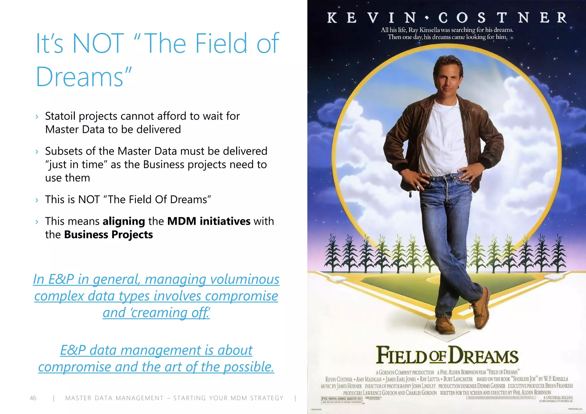 | MASTER DATA MANAGEMENT – STARTING YOUR MDM STRATEGY | ENTERPRISE ARCHITECTS © 201 446
It’s NOT “The Field of
Dreams”
› Statoil projects cannot afford to wait for
Master Data to be delivered
› Subsets of the Master Data must be delivered
“just in time” as the Business projects need to
use them
› This is NOT “The Field Of Dreams”
› This means aligning the MDM initiatives with
the Business Projects
In E&P in general, managing voluminous
complex data types involves compromise
and ‘creaming off.’
E&P data management is about
compromise and the art of the possible.
 