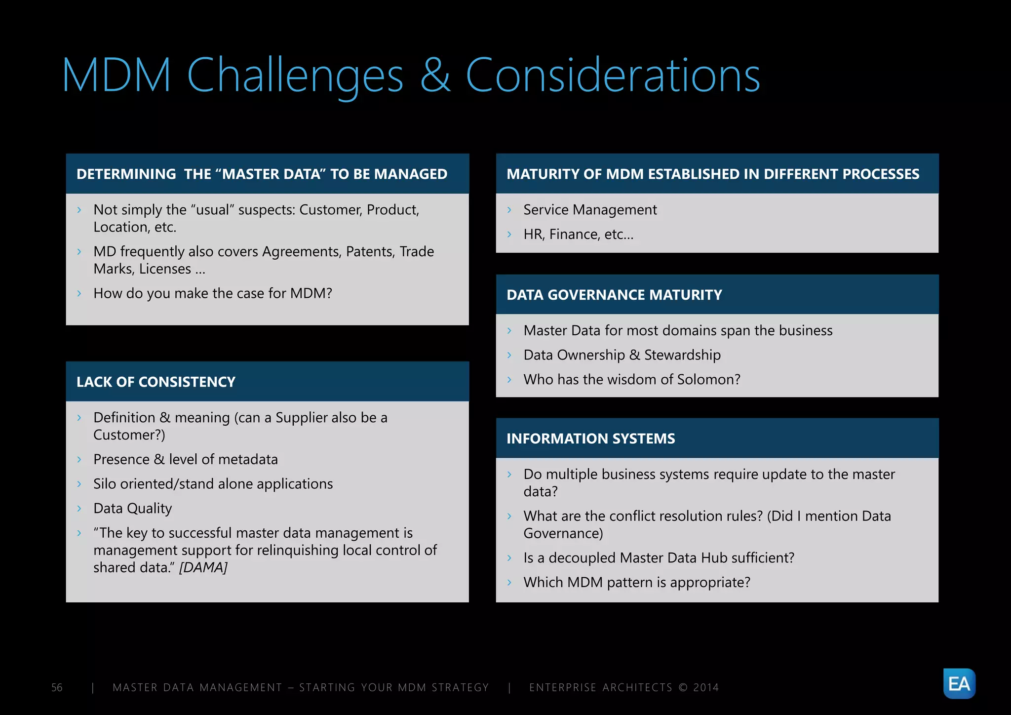 | MASTER DATA MANAGEMENT – STARTING YOUR MDM STRATEGY | ENTERPRISE ARCHITECTS © 201 456
MATURITY OF MDM ESTABLISHED IN DIFFERENT PROCESSES
DATA GOVERNANCE MATURITY
INFORMATION SYSTEMS
MDM Challenges & Considerations
DETERMINING THE “MASTER DATA” TO BE MANAGED
› Not simply the “usual” suspects: Customer, Product,
Location, etc.
› MD frequently also covers Agreements, Patents, Trade
Marks, Licenses …
› How do you make the case for MDM?
LACK OF CONSISTENCY
› Definition & meaning (can a Supplier also be a
Customer?)
› Presence & level of metadata
› Silo oriented/stand alone applications
› Data Quality
› “The key to successful master data management is
management support for relinquishing local control of
shared data.” [DAMA]
› Service Management
› HR, Finance, etc…
› Master Data for most domains span the business
› Data Ownership & Stewardship
› Who has the wisdom of Solomon?
› Do multiple business systems require update to the master
data?
› What are the conflict resolution rules? (Did I mention Data
Governance)
› Is a decoupled Master Data Hub sufficient?
› Which MDM pattern is appropriate?
 