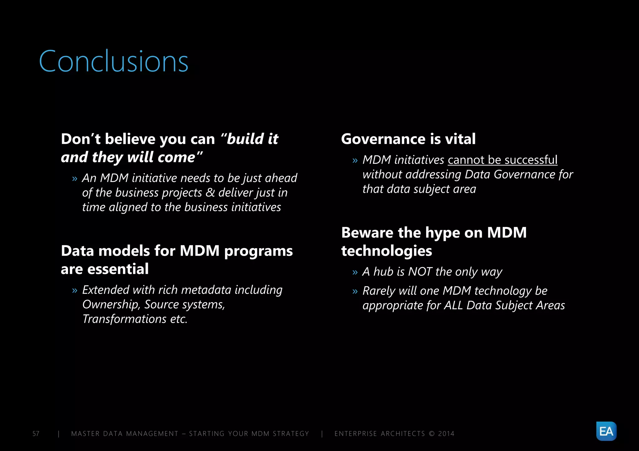 | MASTER DATA MANAGEMENT – STARTING YOUR MDM STRATEGY | ENTERPRISE ARCHITECTS © 201 457
Conclusions
Don’t believe you can “build it
and they will come”
» An MDM initiative needs to be just ahead
of the business projects & deliver just in
time aligned to the business initiatives
Data models for MDM programs
are essential
» Extended with rich metadata including
Ownership, Source systems,
Transformations etc.
Governance is vital
» MDM initiatives cannot be successful
without addressing Data Governance for
that data subject area
Beware the hype on MDM
technologies
» A hub is NOT the only way
» Rarely will one MDM technology be
appropriate for ALL Data Subject Areas
 
