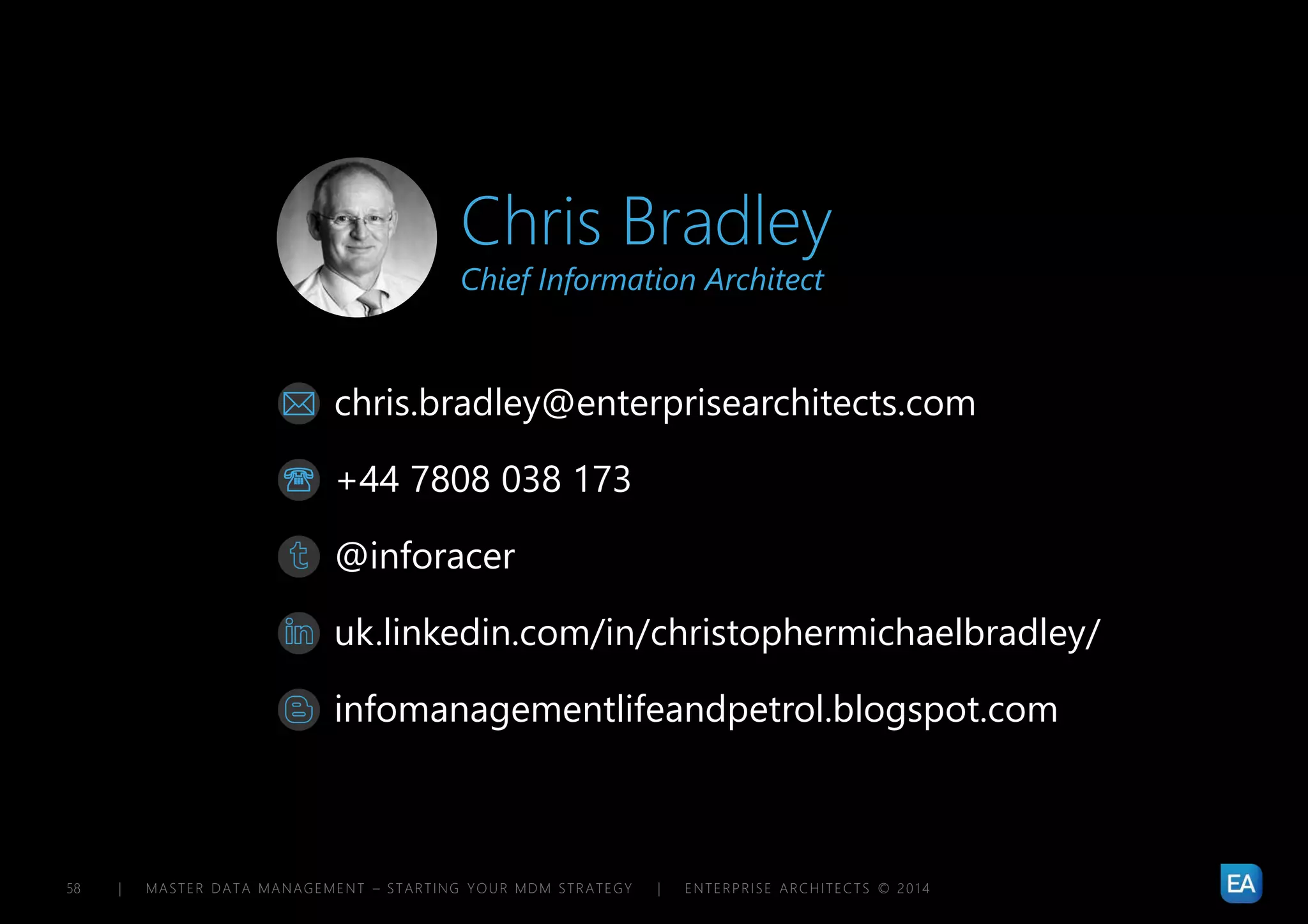| MASTER DATA MANAGEMENT – STARTING YOUR MDM STRATEGY | ENTERPRISE ARCHITECTS © 201 458
chris.bradley@enterprisearchitects.com
@inforacer
uk.linkedin.com/in/christophermichaelbradley/
+44 7808 038 173
infomanagementlifeandpetrol.blogspot.com


Chris Bradley
Chief Information Architect
 