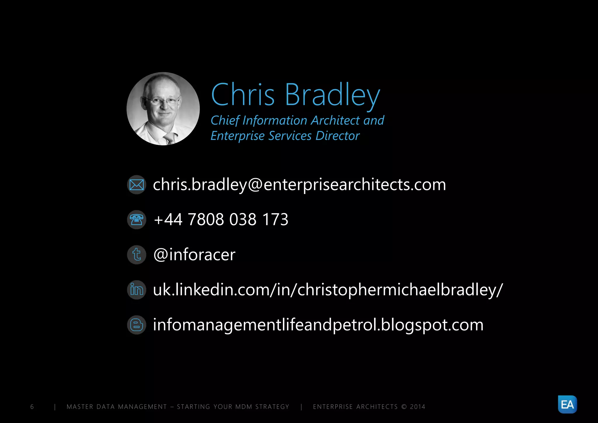 | MASTER DATA MANAGEMENT – STARTING YOUR MDM STRATEGY | ENTERPRISE ARCHITECTS © 201 46
chris.bradley@enterprisearchitects.com
@inforacer
uk.linkedin.com/in/christophermichaelbradley/
+44 7808 038 173
infomanagementlifeandpetrol.blogspot.com


Chris Bradley
Chief Information Architect and
Enterprise Services Director
 