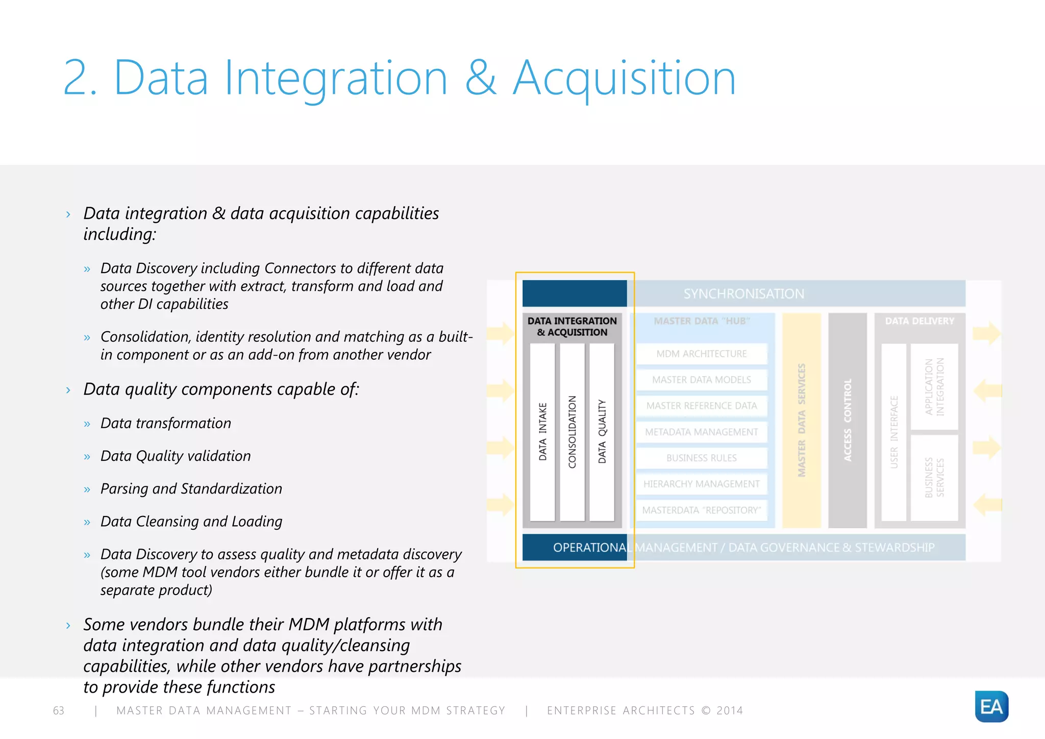 | MASTER DATA MANAGEMENT – STARTING YOUR MDM STRATEGY | ENTERPRISE ARCHITECTS © 201 463
2. Data Integration & Acquisition
› Data integration & data acquisition capabilities
including:
» Data Discovery including Connectors to different data
sources together with extract, transform and load and
other DI capabilities
» Consolidation, identity resolution and matching as a built-
in component or as an add-on from another vendor
› Data quality components capable of:
» Data transformation
» Data Quality validation
» Parsing and Standardization
» Data Cleansing and Loading
» Data Discovery to assess quality and metadata discovery
(some MDM tool vendors either bundle it or offer it as a
separate product)
› Some vendors bundle their MDM platforms with
data integration and data quality/cleansing
capabilities, while other vendors have partnerships
to provide these functions
 