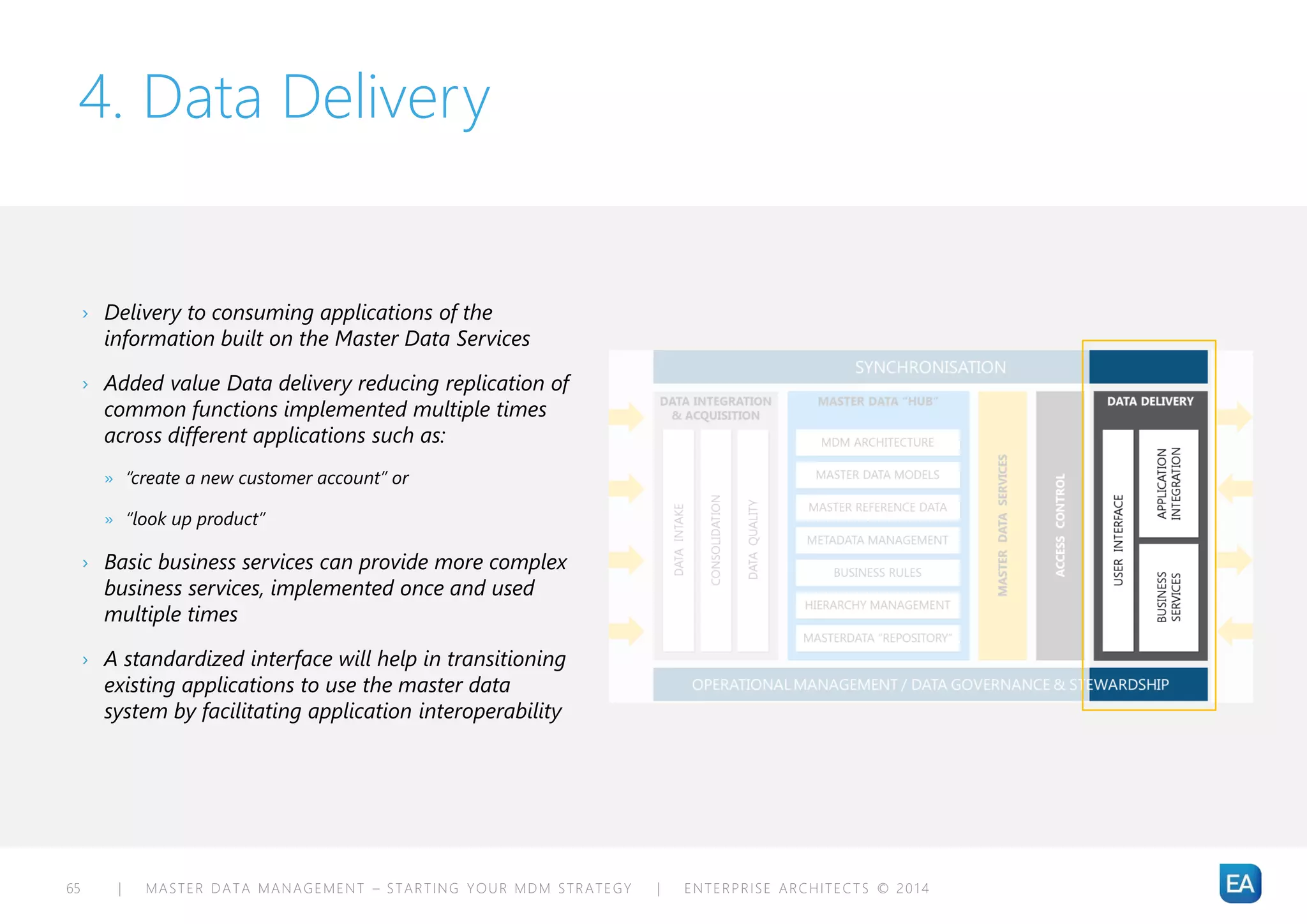 | MASTER DATA MANAGEMENT – STARTING YOUR MDM STRATEGY | ENTERPRISE ARCHITECTS © 201 465
4. Data Delivery
› Delivery to consuming applications of the
information built on the Master Data Services
› Added value Data delivery reducing replication of
common functions implemented multiple times
across different applications such as:
» “create a new customer account” or
» “look up product”
› Basic business services can provide more complex
business services, implemented once and used
multiple times
› A standardized interface will help in transitioning
existing applications to use the master data
system by facilitating application interoperability
 