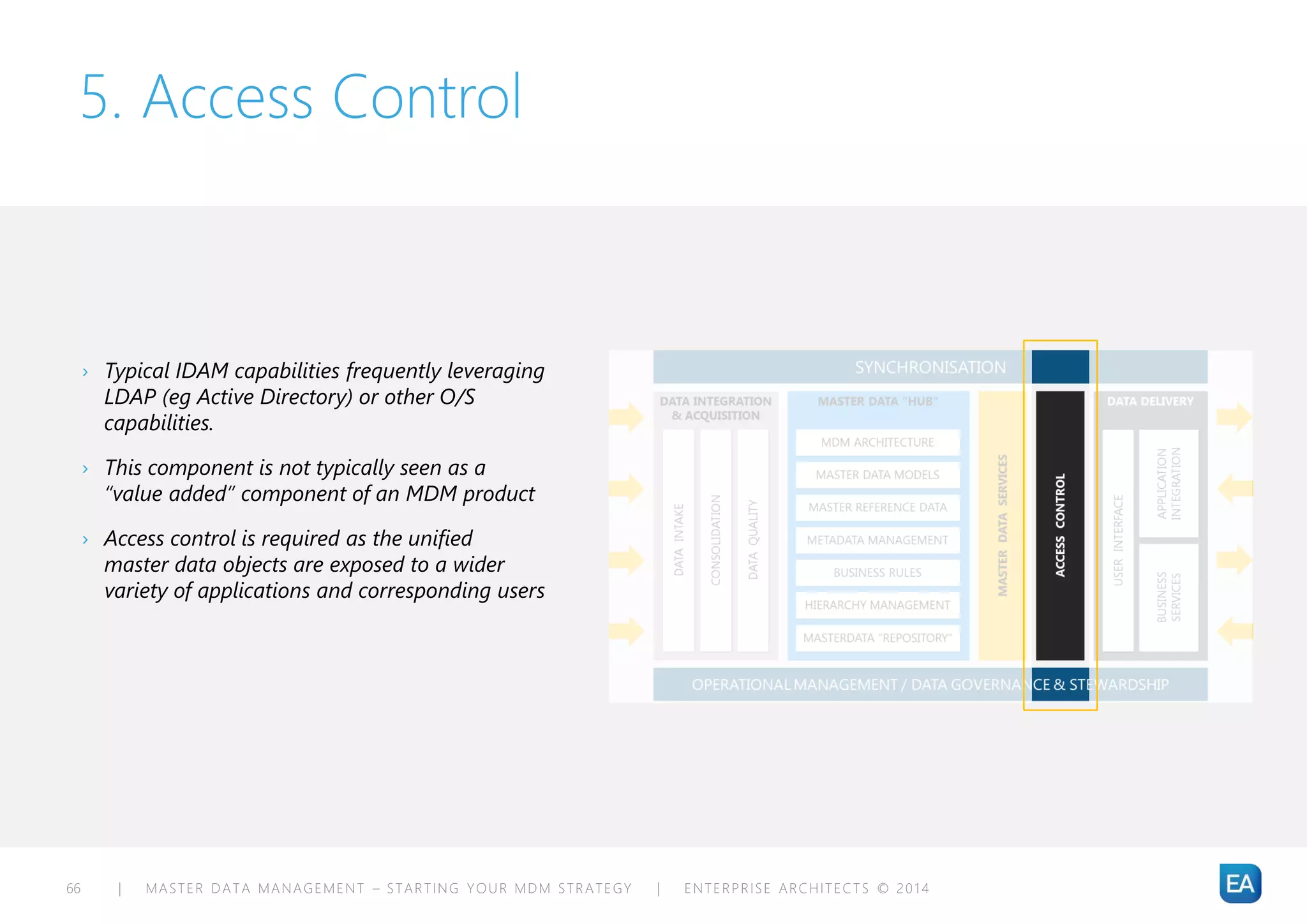 | MASTER DATA MANAGEMENT – STARTING YOUR MDM STRATEGY | ENTERPRISE ARCHITECTS © 201 466
5. Access Control
› Typical IDAM capabilities frequently leveraging
LDAP (eg Active Directory) or other O/S
capabilities.
› This component is not typically seen as a
“value added” component of an MDM product
› Access control is required as the unified
master data objects are exposed to a wider
variety of applications and corresponding users
 