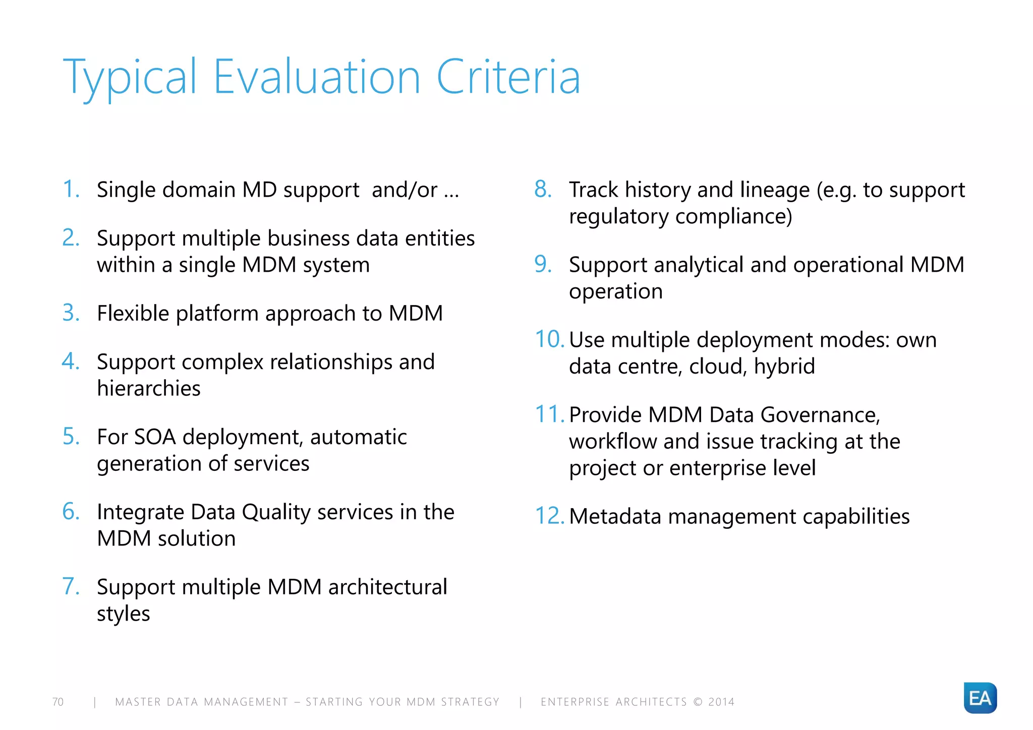 | MASTER DATA MANAGEMENT – STARTING YOUR MDM STRATEGY | ENTERPRISE ARCHITECTS © 201 470
Typical Evaluation Criteria
1. Single domain MD support and/or …
2. Support multiple business data entities
within a single MDM system
3. Flexible platform approach to MDM
4. Support complex relationships and
hierarchies
5. For SOA deployment, automatic
generation of services
6. Integrate Data Quality services in the
MDM solution
7. Support multiple MDM architectural
styles
8. Track history and lineage (e.g. to support
regulatory compliance)
9. Support analytical and operational MDM
operation
10.Use multiple deployment modes: own
data centre, cloud, hybrid
11.Provide MDM Data Governance,
workflow and issue tracking at the
project or enterprise level
12.Metadata management capabilities
 