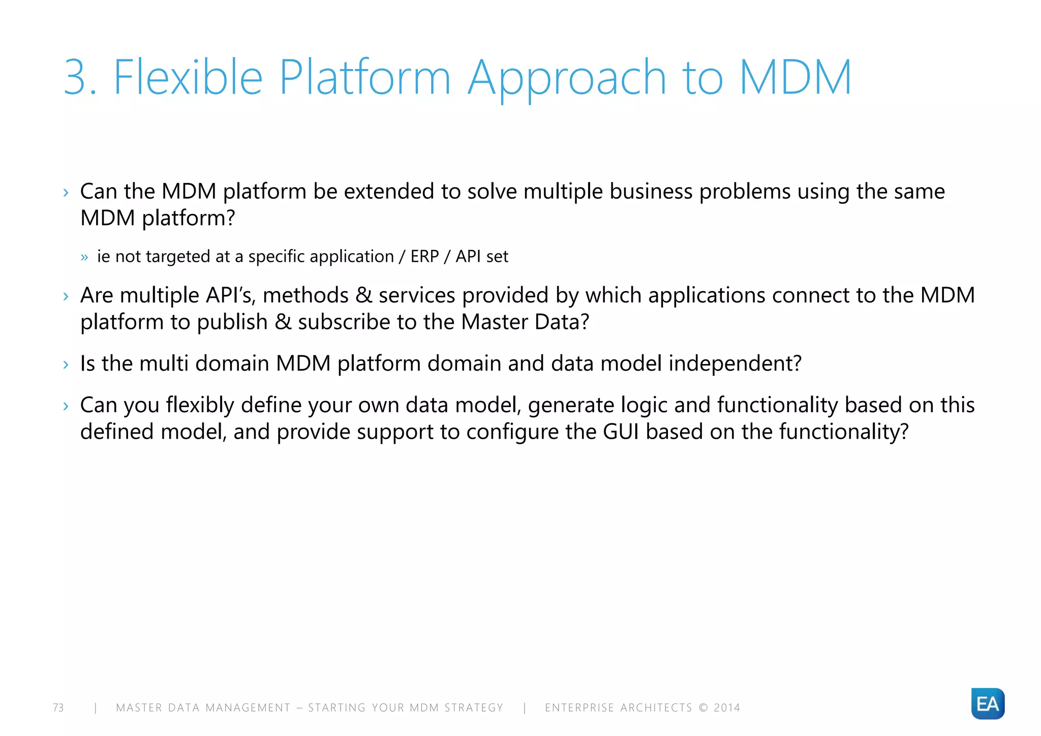 | MASTER DATA MANAGEMENT – STARTING YOUR MDM STRATEGY | ENTERPRISE ARCHITECTS © 201 473
3. Flexible Platform Approach to MDM
› Can the MDM platform be extended to solve multiple business problems using the same
MDM platform?
» ie not targeted at a specific application / ERP / API set
› Are multiple API’s, methods & services provided by which applications connect to the MDM
platform to publish & subscribe to the Master Data?
› Is the multi domain MDM platform domain and data model independent?
› Can you flexibly define your own data model, generate logic and functionality based on this
defined model, and provide support to configure the GUI based on the functionality?
 
