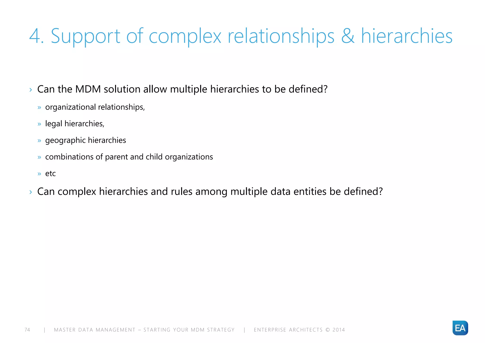 | MASTER DATA MANAGEMENT – STARTING YOUR MDM STRATEGY | ENTERPRISE ARCHITECTS © 201 474
4. Support of complex relationships & hierarchies
› Can the MDM solution allow multiple hierarchies to be defined?
» organizational relationships,
» legal hierarchies,
» geographic hierarchies
» combinations of parent and child organizations
» etc
› Can complex hierarchies and rules among multiple data entities be defined?
 