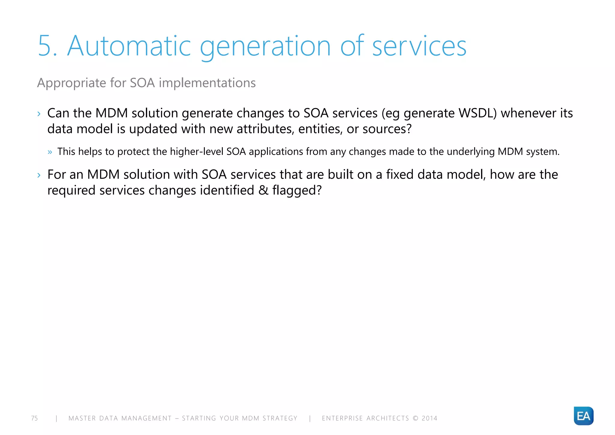 | MASTER DATA MANAGEMENT – STARTING YOUR MDM STRATEGY | ENTERPRISE ARCHITECTS © 201 475
5. Automatic generation of services
› Can the MDM solution generate changes to SOA services (eg generate WSDL) whenever its
data model is updated with new attributes, entities, or sources?
» This helps to protect the higher-level SOA applications from any changes made to the underlying MDM system.
› For an MDM solution with SOA services that are built on a fixed data model, how are the
required services changes identified & flagged?
Appropriate for SOA implementations
 