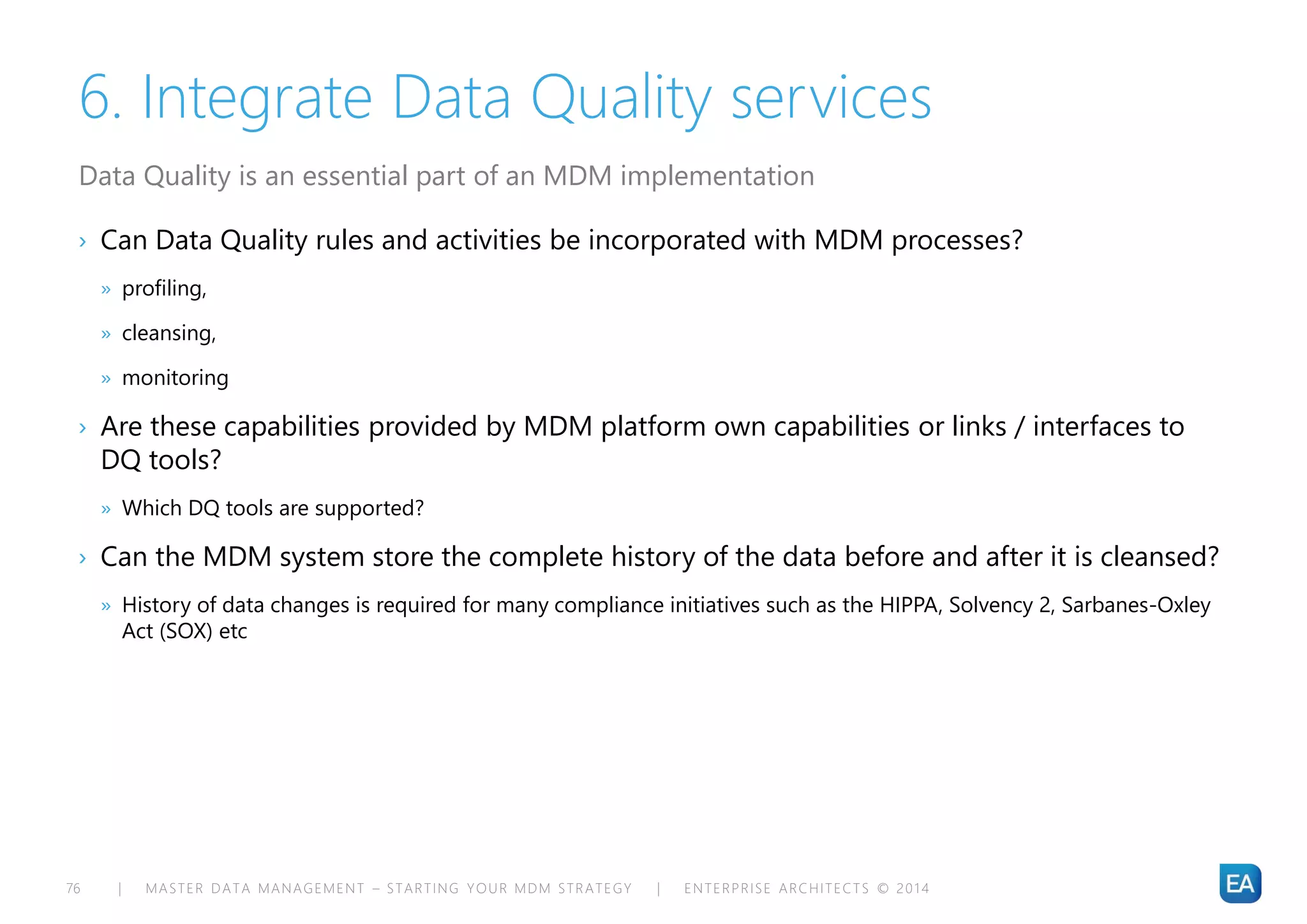 | MASTER DATA MANAGEMENT – STARTING YOUR MDM STRATEGY | ENTERPRISE ARCHITECTS © 201 476
6. Integrate Data Quality services
› Can Data Quality rules and activities be incorporated with MDM processes?
» profiling,
» cleansing,
» monitoring
› Are these capabilities provided by MDM platform own capabilities or links / interfaces to
DQ tools?
» Which DQ tools are supported?
› Can the MDM system store the complete history of the data before and after it is cleansed?
» History of data changes is required for many compliance initiatives such as the HIPPA, Solvency 2, Sarbanes-Oxley
Act (SOX) etc
Data Quality is an essential part of an MDM implementation
 