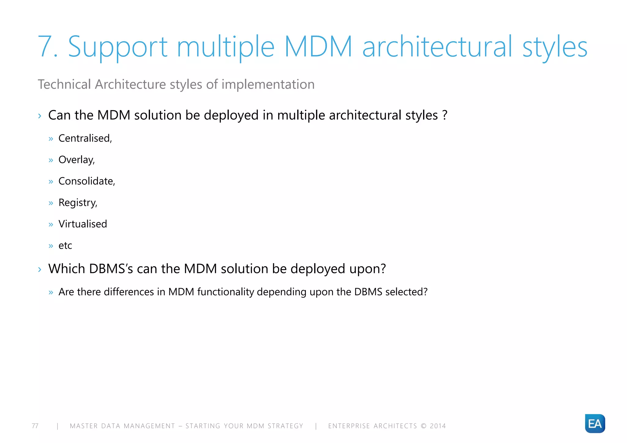 | MASTER DATA MANAGEMENT – STARTING YOUR MDM STRATEGY | ENTERPRISE ARCHITECTS © 201 477
7. Support multiple MDM architectural styles
› Can the MDM solution be deployed in multiple architectural styles ?
» Centralised,
» Overlay,
» Consolidate,
» Registry,
» Virtualised
» etc
› Which DBMS’s can the MDM solution be deployed upon?
» Are there differences in MDM functionality depending upon the DBMS selected?
Technical Architecture styles of implementation
 