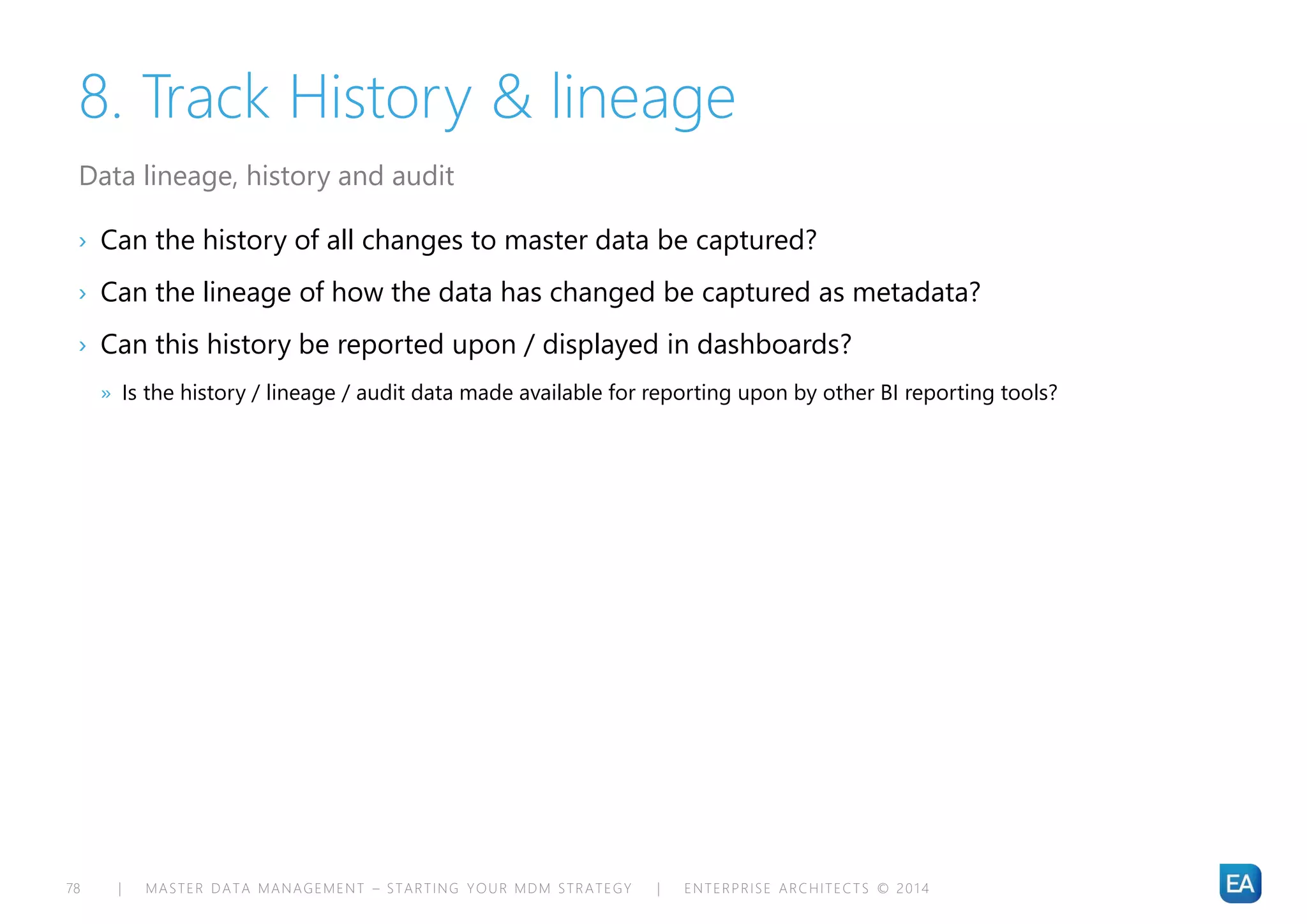 | MASTER DATA MANAGEMENT – STARTING YOUR MDM STRATEGY | ENTERPRISE ARCHITECTS © 201 478
8. Track History & lineage
› Can the history of all changes to master data be captured?
› Can the lineage of how the data has changed be captured as metadata?
› Can this history be reported upon / displayed in dashboards?
» Is the history / lineage / audit data made available for reporting upon by other BI reporting tools?
Data lineage, history and audit
 
