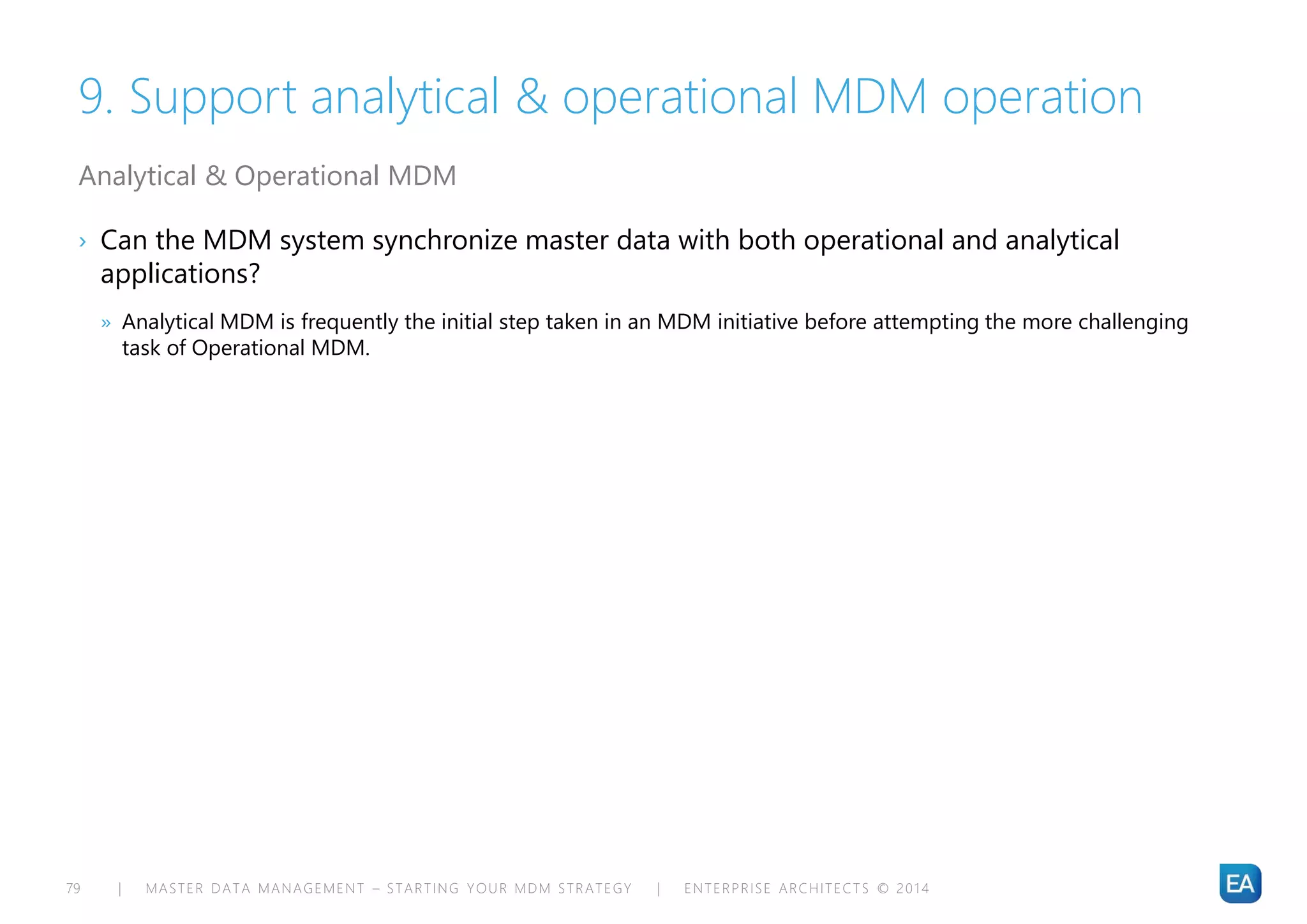 | MASTER DATA MANAGEMENT – STARTING YOUR MDM STRATEGY | ENTERPRISE ARCHITECTS © 201 479
9. Support analytical & operational MDM operation
› Can the MDM system synchronize master data with both operational and analytical
applications?
» Analytical MDM is frequently the initial step taken in an MDM initiative before attempting the more challenging
task of Operational MDM.
Analytical & Operational MDM
 