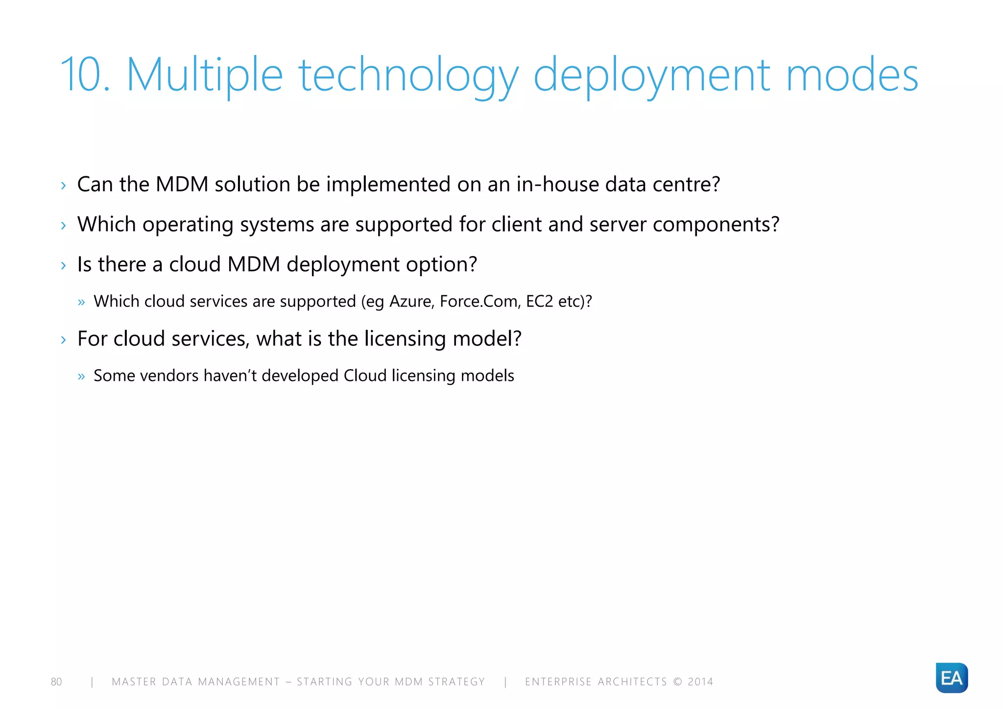 | MASTER DATA MANAGEMENT – STARTING YOUR MDM STRATEGY | ENTERPRISE ARCHITECTS © 201 480
10. Multiple technology deployment modes
› Can the MDM solution be implemented on an in-house data centre?
› Which operating systems are supported for client and server components?
› Is there a cloud MDM deployment option?
» Which cloud services are supported (eg Azure, Force.Com, EC2 etc)?
› For cloud services, what is the licensing model?
» Some vendors haven’t developed Cloud licensing models
 