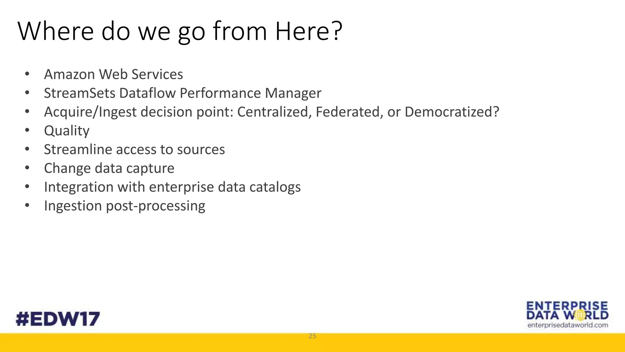 25
Where do we go from Here?
• Amazon Web Services
• StreamSets Dataflow Performance Manager
• Acquire/Ingest decision point: Centralized, Federated, or Democratized?
• Quality
• Streamline access to sources
• Change data capture
• Integration with enterprise data catalogs
• Ingestion post-processing
 