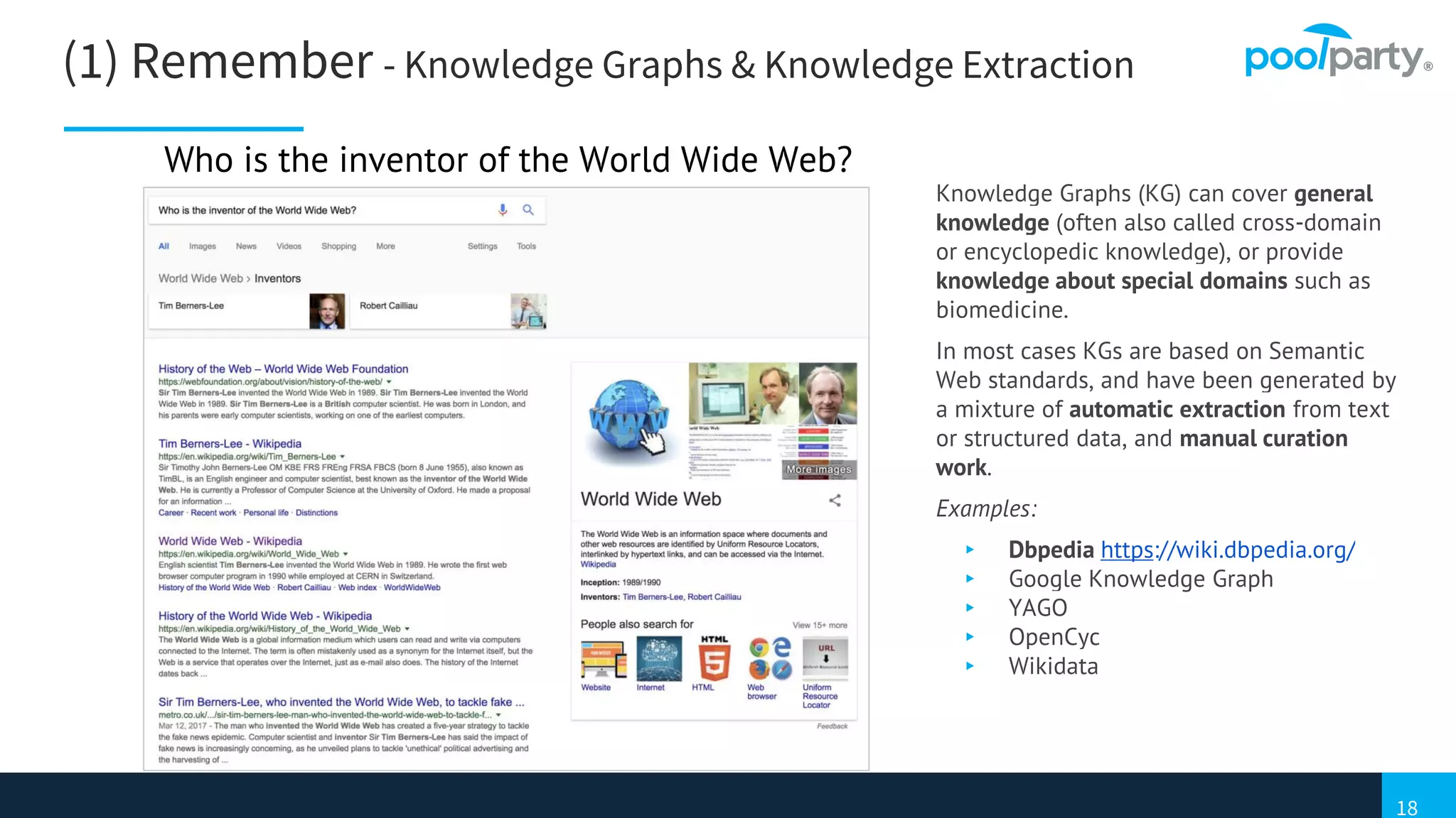 18
(1) Remember - Knowledge Graphs & Knowledge Extraction
Knowledge Graphs (KG) can cover general
knowledge (often also called cross-domain
or encyclopedic knowledge), or provide
knowledge about special domains such as
biomedicine.
In most cases KGs are based on Semantic
Web standards, and have been generated by
a mixture of automatic extraction from text
or structured data, and manual curation
work.
Examples:
▸ Dbpedia https://wiki.dbpedia.org/
▸ Google Knowledge Graph
▸ YAGO
▸ OpenCyc
▸ Wikidata
Who is the inventor of the World Wide Web?
 