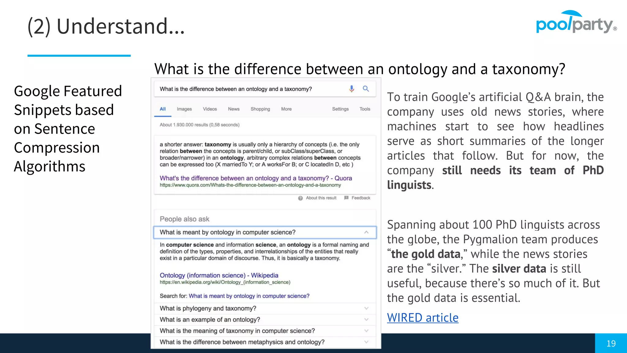 19
(2) Understand...
Google Featured
Snippets based
on Sentence
Compression
Algorithms
To train Google’s artificial Q&A brain, the
company uses old news stories, where
machines start to see how headlines
serve as short summaries of the longer
articles that follow. But for now, the
company still needs its team of PhD
linguists.
Spanning about 100 PhD linguists across
the globe, the Pygmalion team produces
“the gold data,” while the news stories
are the “silver.” The silver data is still
useful, because there’s so much of it. But
the gold data is essential.
WIRED article
What is the difference between an ontology and a taxonomy?
 