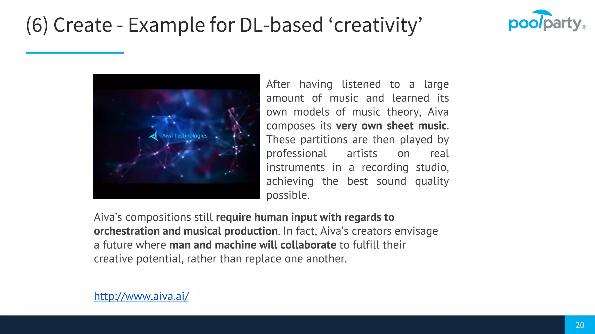 20
(6) Create - Example for DL-based ‘creativity’
Aiva’s compositions still require human input with regards to
orchestration and musical production. In fact, Aiva’s creators envisage
a future where man and machine will collaborate to fulfill their
creative potential, rather than replace one another.
http://www.aiva.ai/
After having listened to a large
amount of music and learned its
own models of music theory, Aiva
composes its very own sheet music.
These partitions are then played by
professional artists on real
instruments in a recording studio,
achieving the best sound quality
possible.
 