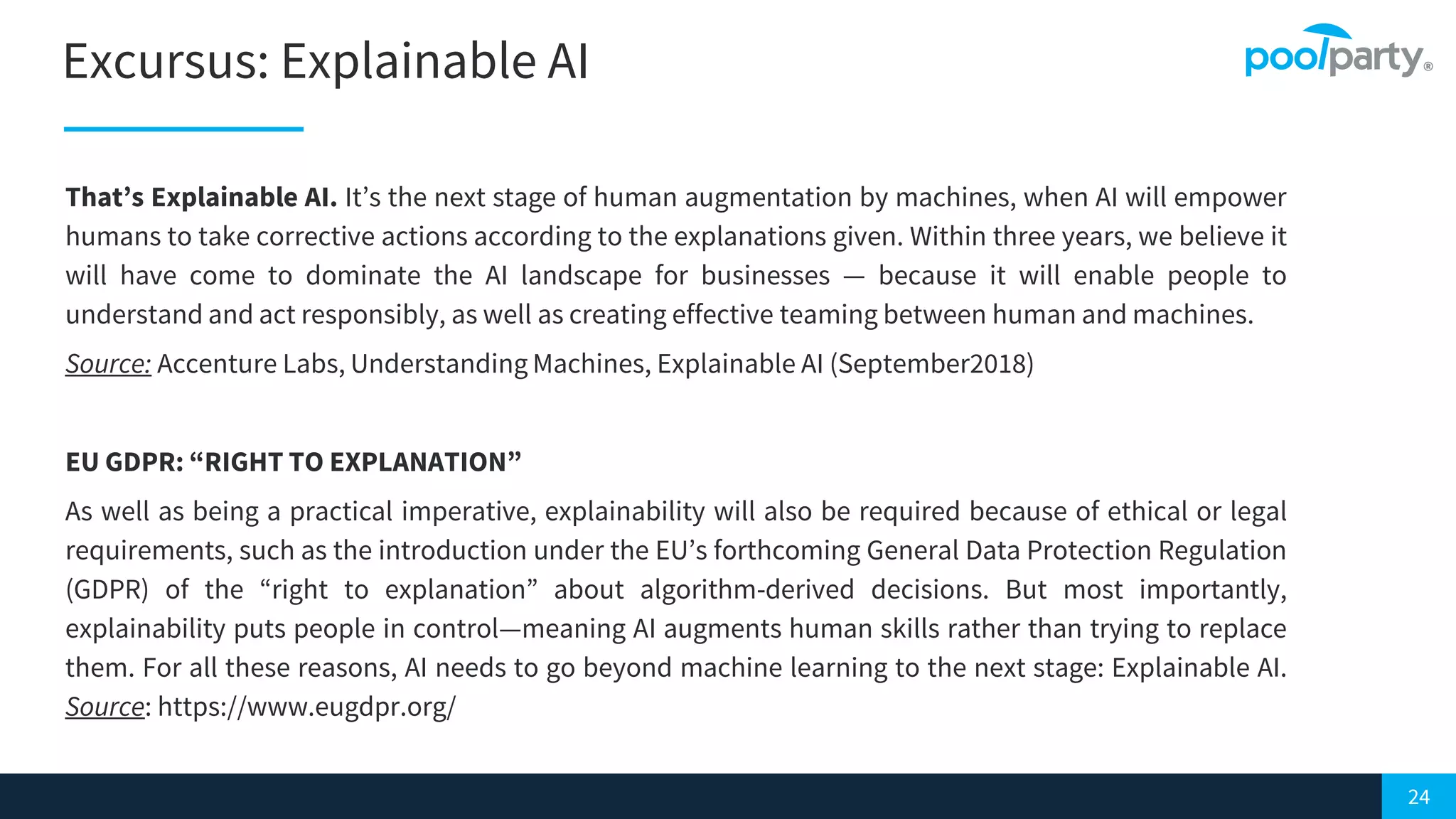 24
Excursus: Explainable AI
That’s Explainable AI. It’s the next stage of human augmentation by machines, when AI will empower
humans to take corrective actions according to the explanations given. Within three years, we believe it
will have come to dominate the AI landscape for businesses — because it will enable people to
understand and act responsibly, as well as creating effective teaming between human and machines.
Source: Accenture Labs, Understanding Machines, Explainable AI (September2018)
EU GDPR: “RIGHT TO EXPLANATION”
As well as being a practical imperative, explainability will also be required because of ethical or legal
requirements, such as the introduction under the EU’s forthcoming General Data Protection Regulation
(GDPR) of the “right to explanation” about algorithm-derived decisions. But most importantly,
explainability puts people in control—meaning AI augments human skills rather than trying to replace
them. For all these reasons, AI needs to go beyond machine learning to the next stage: Explainable AI.
Source: https://www.eugdpr.org/
 