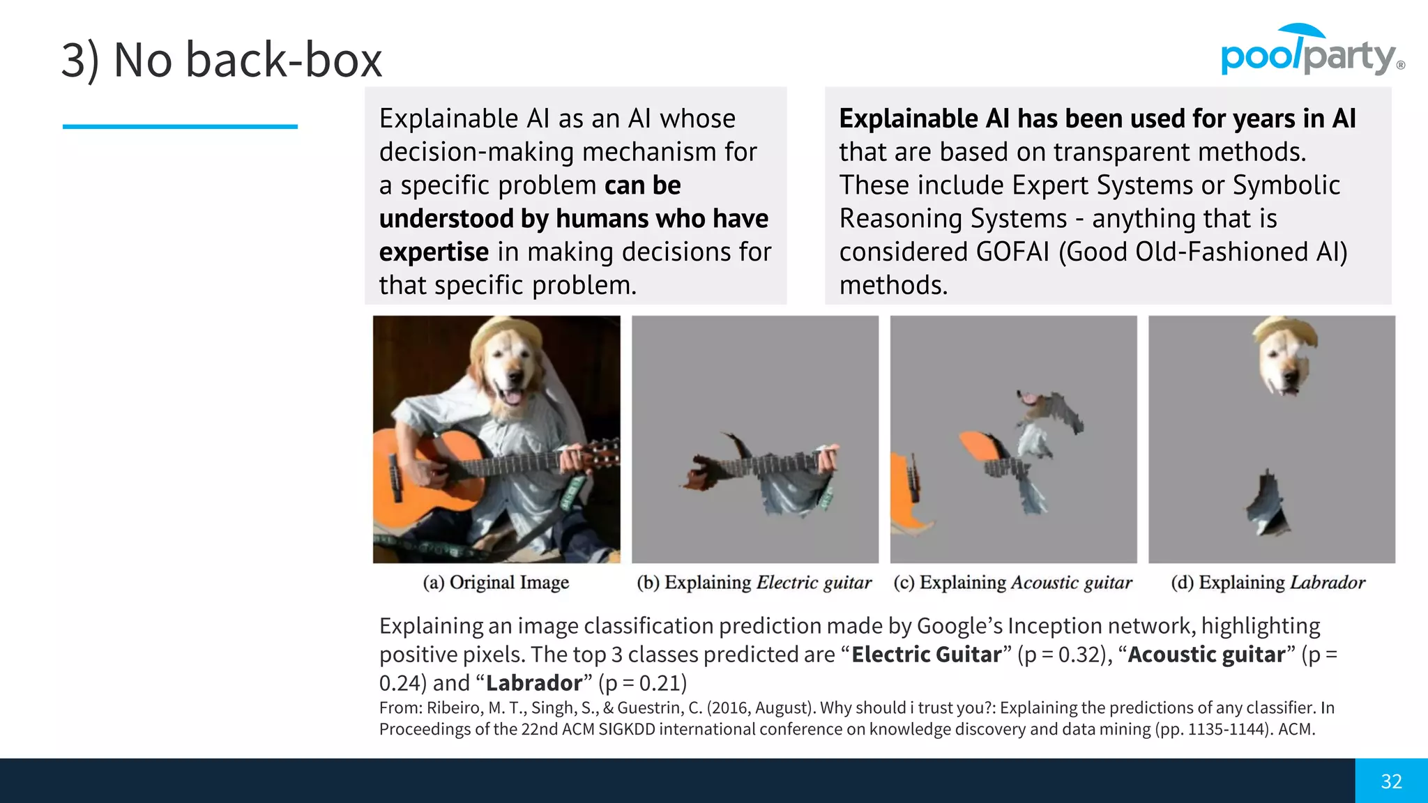 32
3) No back-box
Explaining an image classification prediction made by Google’s Inception network, highlighting
positive pixels. The top 3 classes predicted are “Electric Guitar” (p = 0.32), “Acoustic guitar” (p =
0.24) and “Labrador” (p = 0.21)
From: Ribeiro, M. T., Singh, S., & Guestrin, C. (2016, August). Why should i trust you?: Explaining the predictions of any classifier. In
Proceedings of the 22nd ACM SIGKDD international conference on knowledge discovery and data mining (pp. 1135-1144). ACM.
Explainable AI as an AI whose
decision-making mechanism for
a specific problem can be
understood by humans who have
expertise in making decisions for
that specific problem.
Explainable AI has been used for years in AI
that are based on transparent methods.
These include Expert Systems or Symbolic
Reasoning Systems - anything that is
considered GOFAI (Good Old-Fashioned AI)
methods.
 