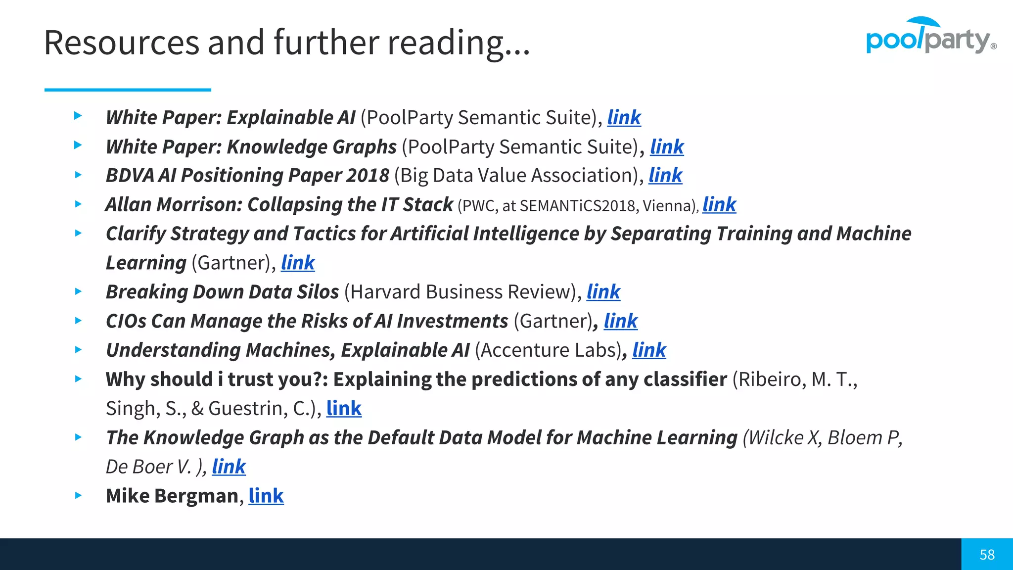 58
Resources and further reading...
▸ White Paper: Explainable AI (PoolParty Semantic Suite), link
▸ White Paper: Knowledge Graphs (PoolParty Semantic Suite), link
▸ BDVA AI Positioning Paper 2018 (Big Data Value Association), link
▸ Allan Morrison: Collapsing the IT Stack (PWC, at SEMANTiCS2018, Vienna), link
▸ Clarify Strategy and Tactics for Artificial Intelligence by Separating Training and Machine
Learning (Gartner), link
▸ Breaking Down Data Silos (Harvard Business Review), link
▸ CIOs Can Manage the Risks of AI Investments (Gartner), link
▸ Understanding Machines, Explainable AI (Accenture Labs), link
▸ Why should i trust you?: Explaining the predictions of any classifier (Ribeiro, M. T.,
Singh, S., & Guestrin, C.), link
▸ The Knowledge Graph as the Default Data Model for Machine Learning (Wilcke X, Bloem P,
De Boer V. ), link
▸ Mike Bergman, link
 