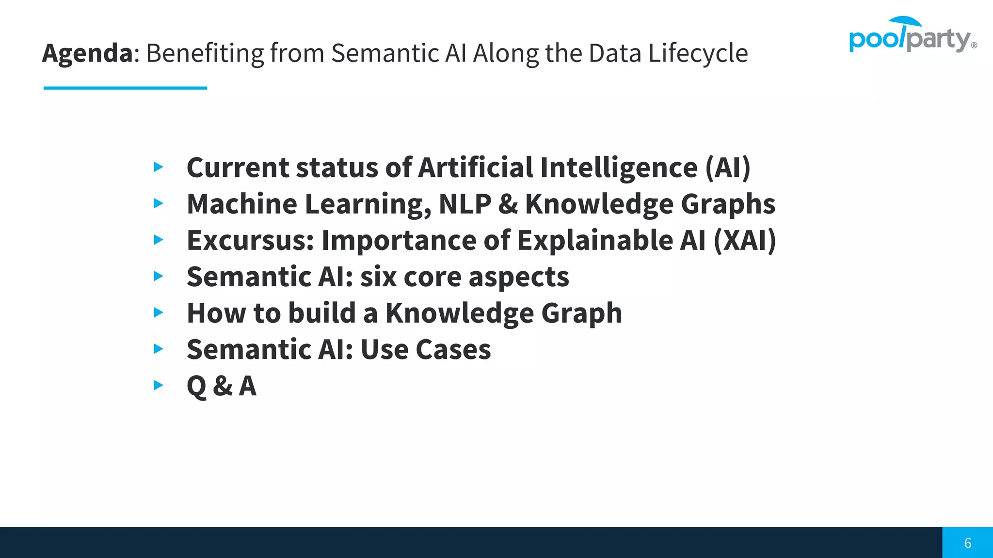Agenda: Benefiting from Semantic AI Along the Data Lifecycle
6
▸ Current status of Artificial Intelligence (AI)
▸ Machine Learning, NLP & Knowledge Graphs
▸ Excursus: Importance of Explainable AI (XAI)
▸ Semantic AI: six core aspects
▸ How to build a Knowledge Graph
▸ Semantic AI: Use Cases
▸ Q & A
 