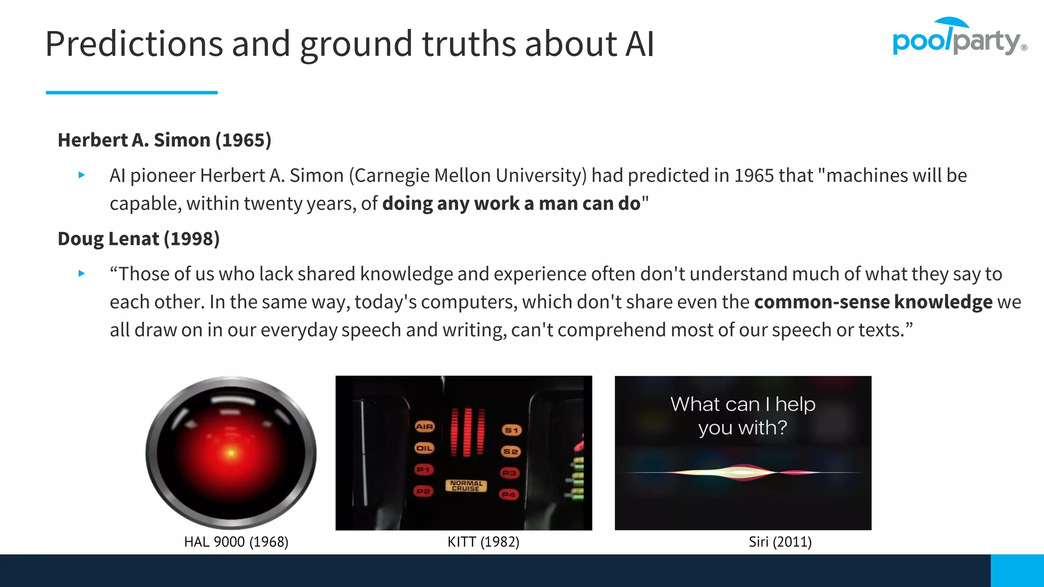 Predictions and ground truths about AI
9
Herbert A. Simon (1965)
▸ AI pioneer Herbert A. Simon (Carnegie Mellon University) had predicted in 1965 that "machines will be
capable, within twenty years, of doing any work a man can do"
Doug Lenat (1998)
▸ “Those of us who lack shared knowledge and experience often don't understand much of what they say to
each other. In the same way, today's computers, which don't share even the common-sense knowledge we
all draw on in our everyday speech and writing, can't comprehend most of our speech or texts.”
HAL 9000 (1968) KITT (1982) Siri (2011)
 