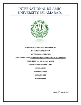 INTERNATIONAL ISLAMIC
  UNIVERSITY, ISLAMABAD.




          M.A ENGLISH LITERATURE & LANGUISTICS

                 4th SEMESTER-SECTION A

                POST COLONIAL LITERATURE

ASSIGNMENT TOPIC:ORIENTALISM (INTRODUCTION & 1ST CHAPTER)

             SUBMITTED TO: DR. SAYIMA ASLAM

               SUBMITTED BY: HUMA HAFEEZ

                      HUMA ASLAM

                     KINZA GHAFOOR

                      SUMAIRA BIBI

                      MARIA SABEEN




                                           Dated: 7TH march, 2013
 