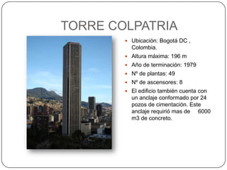 TORRE COLPATRIA Ubicación: Bogotá DC , Colombia. Altura máxima: 196 m Año de terminación: 1979 Nº de plantas: 49 Nº de ascensores: 8 El edificio también cuenta con un anclaje conformado por 24 pozos de cimentación. Este anclaje requirió mas de     6000 m3 de concreto. 