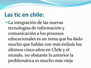 Las tic en chile:
 La integración de las nuevas
 tecnologías de información y
 comunicación a los procesos
 educacionales es un tema que ha dado
 mucho que hablar con más énfasis los
 últimos cinco años en Chile y el
 mundo, no obstante lo anterior la
 problemática es mucho más vieja
 