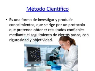 Método Científico
• Es una forma de investigar y producir
conocimientos, que se rige por un protocolo
que pretende obtener resultados confiables
mediante el seguimiento de ciertos pasos, con
rigurosidad y objetividad.
 