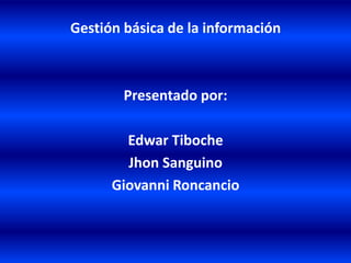 Gestión básica de la información Presentado por:  Edwar Tiboche Jhon Sanguino Giovanni Roncancio 