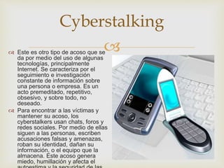 
Cyberstalking
 Este es otro tipo de acoso que se
da por medio del uso de algunas
tecnologías, principalmente
Internet. Se caracteriza por el
seguimiento e investigación
constante de información sobre
una persona o empresa. Es un
acto premeditado, repetitivo,
obsesivo, y sobre todo, no
deseado.
 Para encontrar a las víctimas y
mantener su acoso, los
cyberstalkers usan chats, foros y
redes sociales. Por medio de ellas
siguen a las personas, escriben
acusaciones falsas y amenazas,
roban su identidad, dañan su
información, o el equipo que la
almacena. Este acoso genera
miedo, humillación y afecta el
 