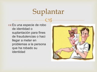 
Suplantar
 Es una especie de robo
de identidad o
suplantación para fines
de fraudulencias o haci
llegar a meter en
problemas a la persona
que ha robado su
identidad
 